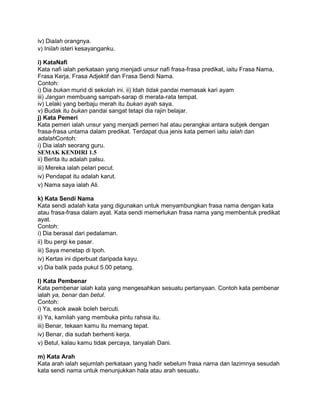 iv) Dialah orangnya.
v) Inilah isteri kesayanganku.

i) KataNafi
Kata nafi ialah perkataan yang menjadi unsur nafi frasa-frasa predikat, iaitu Frasa Nama,
Frasa Kerja, Frasa Adjektif dan Frasa Sendi Nama.
Contoh:
i) Dia bukan murid di sekolah ini. ii) Idah tidak pandai memasak kari ayam
iii) Jangan membuang sampah-sarap di merata-rata tempat.
iv) Lelaki yang berbaju merah itu bukan ayah saya.
v) Budak itu bukan pandai sangat tetapi dia rajin belajar.
j) Kata Pemeri
Kata pemeri ialah unsur yang menjadi pemeri hal atau perangkai antara subjek dengan
frasa-frasa untama dalam predikat. Terdapat dua jenis kata pemeri iaitu ialah dan
adalahContoh:
i) Dia ialah seorang guru.
SEMAK KENDIRI 1.5
ii) Berita itu adalah palsu.
iii) Mereka ialah pelari pecut.
iv) Pendapat itu adalah karut.
v) Nama saya ialah Ali.

k) Kata Sendi Nama
Kata sendi adalah kata yang digunakan untuk menyambungkan frasa nama dengan kata
atau frasa-frasa dalam ayat. Kata sendi memerlukan frasa nama yang membentuk predikat
ayat.
Contoh:
i) Dia berasal dari pedalaman.
ii) Ibu pergi ke pasar.
iii) Saya menetap di Ipoh.
iv) Kertas ini diperbuat daripada kayu.
v) Dia balik pada pukul 5.00 petang.

l) Kata Pembenar
Kata pembenar ialah kata yang mengesahkan sesuatu pertanyaan. Contoh kata pembenar
ialah ya, benar dan betul.
Contoh:
i) Ya, esok awak boleh bercuti.
ii) Ya, kamilah yang membuka pintu rahsia itu.
iii) Benar, tekaan kamu itu memang tepat.
iv) Benar, dia sudah berhenti kerja.
v) Betul, kalau kamu tidak percaya, tanyalah Dani.

m) Kata Arah
Kata arah ialah sejumlah perkataan yang hadir sebelum frasa nama dan lazimnya sesudah
kata sendi nama untuk menunjukkan hala atau arah sesuatu.
 