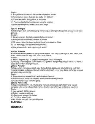 Contoh:
i) Bunga hiasan itu sesuai ditempatkan di penjuru rumah
ii) Pertunjukkan tarian itu jelas dari sudut kiri stadium
iii) Kanak-kanak itu ditinggalkan di tepi jalan.
iv) Pelumba basikal itu bertolak dari utara ke selatan.
v) Semua hidangan itu diletakkan di atas meja.
.
n) Kata Bilangan
Kata bilangan ialah perkataan yang menerangkan bilangan atau jumlah orang, benda atau
perkara.
Contoh:
i) Saya menanam dua batang pokok kelapa di kebun.
ii) Para penulis dikehendaki beratur di dewan.
iii) Di pasar malam terdapat berbagai-bagai jenis sayuran dijual.
iv) Dia menunggu bas selama lima jam suku.
v) Harga ikan sardin ialah tujuh ringgit sekilo.

o) Kata Adverba
Kata adverba ialah perkataan yang menerangkan kata kerja, kata adjektif, kata nama, dan
frasa sendi nama dari segi cara, masa, dan tempat.
Contoh:
i) Bas itu bergerak laju. ii) Saya hampir terjatuh ketika melompat.
iii) Datang ke sini cepoat. iv) Ibu betul-betul gembira dengan kepulangan kakak. v) Mereka
sesat berhari-hari di tengah lautan.
p) Kata Penekan
Kata penekan merupakan salah satu daripada kata pascakata iaitu kata yang hadir dan
melekat selepas perkataan. Bentuk kata tersebut ialah –nya, yang dapat berfungsi sebagai
penekan atau pembenda.
Contoh:
i) Sesungguhnya, pengorbanan perlu jika ingin berjaya.
ii) Bahawasanya setiap rakyat perlu mempertahankan negaranya.
iii) Cuaca nampaknya semakin gelap.
q) Kata Pembenda
Kata pembenda ialah bentuk kata yang menjadikan sesuatu perkataan yang bukan
daripada kata nama sebagai kata nama. Misalnya perlahannya, sedapnya, sejuknya.
Contoh:
i) Lajunya ialah 350 km sejam.
ii) Bukan kepalang sakitnya.
iii) Datangnya secara mendadak.
iv) Tingginya ialah 6 kaki.
v) Air sungai mengalir dengan derasnya.
RUMUSAN

RUJUKAN
 