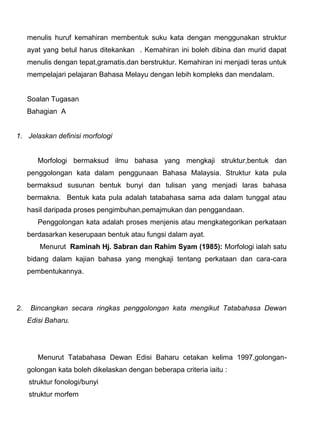 menulis huruf kemahiran membentuk suku kata dengan menggunakan struktur
     ayat yang betul harus ditekankan . Kemahiran ini boleh dibina dan murid dapat
     menulis dengan tepat,gramatis.dan berstruktur. Kemahiran ini menjadi teras untuk
     mempelajari pelajaran Bahasa Melayu dengan lebih kompleks dan mendalam.


     Soalan Tugasan
     Bahagian A


1. Jelaskan definisi morfologi


        Morfologi bermaksud ilmu bahasa yang mengkaji struktur,bentuk dan
     penggolongan kata dalam penggunaan Bahasa Malaysia. Struktur kata pula
     bermaksud susunan bentuk bunyi dan tulisan yang menjadi laras bahasa
     bermakna. Bentuk kata pula adalah tatabahasa sama ada dalam tunggal atau
     hasil daripada proses pengimbuhan,pemajmukan dan penggandaan.
        Penggolongan kata adalah proses menjenis atau mengkategorikan perkataan
     berdasarkan keserupaan bentuk atau fungsi dalam ayat.
         Menurut Raminah Hj. Sabran dan Rahim Syam (1985): Morfologi ialah satu
     bidang dalam kajian bahasa yang mengkaji tentang perkataan dan cara-cara
     pembentukannya.




2.    Bincangkan secara ringkas penggolongan kata mengikut Tatabahasa Dewan
     Edisi Baharu.




        Menurut Tatabahasa Dewan Edisi Baharu cetakan kelima 1997,golongan-
     golongan kata boleh dikelaskan dengan beberapa criteria iaitu :
     struktur fonologi/bunyi
     struktur morfem
 