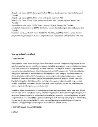 Asmah Haji Omar. (1988). Susur galur bahasa Melayu. Kuala Lumpur: Dewan Bahasa dan
Pustaka.
Asmah Haji Omar. (2008). Nahu kemas kini. Kuala Lumpur: PTS
Asmah Haji Omar. (2009). Nahu Melayu mutakhir Kuala Lumpur: Dewan Bahasa dan
Pustaka.
Kamus Dewan edisi ketiga (2002). Kuala Lumpur: Dewan Bahasa dan Pustaka.
Nik Safiah Haji Karim et al. (2009). Tatabahasa Dewan. Kuala Lumpur: Dewan Bahasa dan
Pustaka.
Sulaiman Masri, Abdullah Yusof dan Mohd Ra’in Shaari (2007). Bahasa Melayu dimensi
pengajaran dan pembelajaran. Kuala Lumpur: Utusan Publication & Distributors Sdn. Bhd.




Konsep dalam Morfologi

1.0 PENGENALAN

Menurut Frank Parker dalam bukunya, Linguistics For Non-Linguists, First Edition yang diterjemah oleh
Raja Rahawani Raja Mamat, morfologi merupakan suatu bidang pengkajian yang mengkaji pembentukan
kata. Beliau menyatakan “morphology” itu berasal daripada bahasa Latin “morphe” yang membawa
maksud bentuk. Abdullah Hassan dalam buku Linguistik Am Siri Pengajaran dan Pembelajaran Bahasa
Melayu pula mentakrifkan morfologi sebagai bidang linguistik yang mengkaji bagaimana perkataan
dibina, iaitu kajian ini dilakukan terhadap unsur-unsur yang membentuk perkataan, proses-proses
membentuk perkataan dan bentuk-bentuk perkataan yang dihasilkan (Abdullah Hassan, 2005: 117).
Dapatlah disimpulkan di sini bahawa ilmu morfologi ini merupakan bidang linguistik yang mengkaji
struktur binaan kata, bentuk kata dan golongan kata. Dalam bidang ini, morfem dan kata ialah unsur
utama yang dikaji dalam proses pembentukan kata.

Pengkajian dalam ilmu morfologi ini dapat dilihat sekurang-kurangnya dalam tradisi barat yang disusuli
kembali sejak zaman Franz Bopp, seorang tokoh berbangsa Jerman. Beliau telah menghasilkan penulisan
berkenaan dengan jenis akhiran pertuturan beberapa bahasa serumpun, termasuklah bahasa Jermanik
yang diterbitkan pada tahun 1816. Kajian dalam bidang ini telah dibayangi oleh pengkajian dalam bidang
fonologi dan sintaksis pada abad ke-20. Untuk memudahkan kita menguasai bidang morfologi ini,
beberapa konsep penting dalam bidang ini haruslah difahami terlebih dahulu.

2.0 KONSEP-KONSEP DALAM MORFOLOGI

2.1 Morf
 