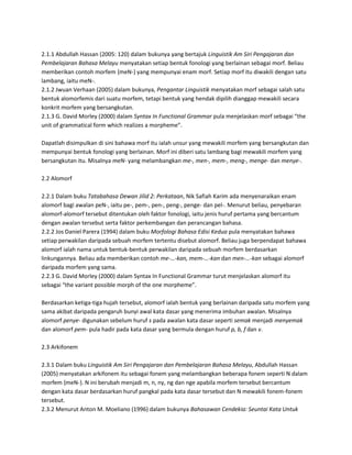 2.1.1 Abdullah Hassan (2005: 120) dalam bukunya yang bertajuk Linguistik Am Siri Pengajaran dan
Pembelajaran Bahasa Melayu menyatakan setiap bentuk fonologi yang berlainan sebagai morf. Beliau
memberikan contoh morfem {meN-} yang mempunyai enam morf. Setiap morf itu diwakili dengan satu
lambang, iaitu meN-.
2.1.2 Jwuan Verhaan (2005) dalam bukunya, Pengantar Linguistik menyatakan morf sebagai salah satu
bentuk alomorfemis dari suatu morfem, tetapi bentuk yang hendak dipilih dianggap mewakili secara
konkrit morfem yang bersangkutan.
2.1.3 G. David Morley (2000) dalam Syntax In Functional Grammar pula menjelaskan morf sebagai “the
unit of grammatical form which realizes a morpheme”.

Dapatlah disimpulkan di sini bahawa morf itu ialah unsur yang mewakili morfem yang bersangkutan dan
mempunyai bentuk fonologi yang berlainan. Morf ini diberi satu lambang bagi mewakili morfem yang
bersangkutan itu. Misalnya meN- yang melambangkan me-, men-, mem-, meng-, menge- dan menye-.

2.2 Alomorf

2.2.1 Dalam buku Tatabahasa Dewan Jilid 2: Perkataan, Nik Safiah Karim ada menyenaraikan enam
alomorf bagi awalan peN-, iaitu pe-, pem-, pen-, peng-, penge- dan pel-. Menurut beliau, penyebaran
alomorf-alomorf tersebut ditentukan oleh faktor fonologi, iaitu jenis huruf pertama yang bercantum
dengan awalan tersebut serta faktor perkembangan dan perancangan bahasa.
2.2.2 Jos Daniel Parera (1994) dalam buku Morfologi Bahasa Edisi Kedua pula menyatakan bahawa
setiap perwakilan daripada sebuah morfem tertentu disebut alomorf. Beliau juga berpendapat bahawa
alomorf ialah nama untuk bentuk-bentuk perwakilan daripada sebuah morfem berdasarkan
linkungannya. Beliau ada memberikan contoh me-…-kan, mem-…-kan dan men-…-kan sebagai alomorf
daripada morfem yang sama.
2.2.3 G. David Morley (2000) dalam Syntax In Functional Grammar turut menjelaskan alomorf itu
sebagai “the variant possible morph of the one morpheme”.

Berdasarkan ketiga-tiga hujah tersebut, alomorf ialah bentuk yang berlainan daripada satu morfem yang
sama akibat daripada pengaruh bunyi awal kata dasar yang menerima imbuhan awalan. Misalnya
alomorf penye- digunakan sebelum huruf s pada awalan kata dasar seperti semak menjadi menyemak
dan alomorf pem- pula hadir pada kata dasar yang bermula dengan huruf p, b, f dan v.

2.3 Arkifonem

2.3.1 Dalam buku Linguistik Am Siri Pengajaran dan Pembelajaran Bahasa Melayu, Abdullah Hassan
(2005) menyatakan arkifonem itu sebagai fonem yang melambangkan beberapa fonem seperti N dalam
morfem {meN-}. N ini berubah menjadi m, n, ny, ng dan nge apabila morfem tersebut bercantum
dengan kata dasar berdasarkan huruf pangkal pada kata dasar tersebut dan N mewakili fonem-fonem
tersebut.
2.3.2 Menurut Anton M. Moeliano (1996) dalam bukunya Bahasawan Cendekia: Seuntai Kata Untuk
 