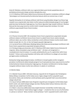 Anton M. Moeliana, arkifonem ialah unsur segmental dalam posisi lemah yang berbeza dan ciri
pembedanya bersesuaian dengan pertalian daripada dua unsur.
2.3.3 P.H Matthew (1997) dalam Oxford Concise Dictionary Of Linguistics menjelaskan arkifonem sebagai
“phonological unit characterized by the distinctive features which are common two or more”.

Dapatlah disimpulkan di sini bahawa arkifonem ialah fonem yang ditandakan dengan huruf besar bagi
mewakili unsur yang berubah-ubah dalam morfem yang sama akibat daripada pengaruh huruf pangkal
pada kata dasar berdasarkan lingkungannya. Huruf besar digunakan bagi mewakili arkifonem. Misalnya
kata jual dan baca yang menerima morfem {meN-} menjadi menjual dan membaca. N ini ialah
arkifonem yang mewakili fonem-fonem tersebut.

2.4 Morfofonem

2.4.1 Pitsamai Intrachat (1987: 29) menjelaskan fonem-fonem yang berlainan yang diubah daripada
arkifonem disebut morfofonem kerana fonem-fonem itu adalah fonem-fonem ubahan daripada
arkifonem dalam satu morfem. Beliau memberikan contoh arkifonem N dalam morfem {meN-} boleh
diubah menjadi /φ/, /n/, /m/, /ɲ/ dan /ŋ/ bergantung pada lingkungannya.
2.4.2 Jos Daniel Parera (1994) dalam Morfologi Bahasa Edisi Kedua pula berpendapat morfofonem ialah
fonem-fonem yang berlainan yang diubah daripada arkifonem.
2.4.3 Pendapat ketiga pula diutarakan oleh P.H Matthew (1997) dalam Oxford Concise Dictionary Of
Linguistics. Beliau menyatakan yang morfofonem ialah “…the basic unit recognized in a
morphophonemic level of analysis. It is usually symbolized by the use of a capital letter within brace
brackets”. Perkara utama yang dinyatakan oleh beliau ialah morfofonem itu sebagai unit asas dalam
peringkat analisis morfofonemik.

Berdasarkan ketiga-tiga pendapat tersebut, morfofonem ini terjadi apabila morfem mengalami
perubahan morfofonemik akibat daripada pengaruh huruf awal pada kata dasar yang menerima morfem
terikat berbentuk imbuhan berdasarkan lingkungannya. Perubahan morfofonemik ini berlaku dengan
mengubah arkifonem dalam morfem dan arkifonem ini adalah ciri morfofonem.

2.5 Morfem Bebas

2.5.1 Abdullah Hassan (2005: 120) dalam bukunya, Linguistik Am Siri Pengajaran dan Pembelajaran
Bahasa Melayu menjelaskan morfem bebas secara ringkas sebagai morfem yang boleh wujud
bersendirian. Beliau ada memberikan contoh perkataan peluh yang boleh hadir secara bersendirian
sebagai sebuah kata.
2.5.2 Jwuan Verhaan (2005) dalam buku Pengantar Linguistik pula menegaskan morfem bebas dapat
berdiri sendiri, iaitu boleh terdapat sebagai satu kata. Misalnya dalam bahasa Indonesia, kata cinta,
makan dan satu adalah morfem bebas.
2.5.3 Mark S. Letourneau (2001) dalam buku English Grammar mentakrifkan morfem bebas yang
disebut “free morphemes” dalam bahasa Inggeris sebagai “…morphemes that can occur by themselves
in a phrase or sentence”. Beliau memberi contoh perkataan “write” yang boleh berdiri sendiri dalam
 