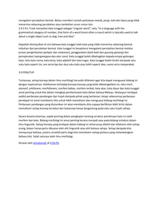 mengalami perubahan bentuk. Beliau memberi contoh perkataan mandi, pergi, tulis dan baca yang tidak
menerima sebarang perubahan atau tambahan unsur-unsur lain.
2.9.3 R.L Trask menyebut kata tunggal sebagai “singular word”, iaitu “In a language with the
grammatical category of number, that form of a word (most often a noun) which is tipically used to talk
about a single object such as dog, tree and idea”.

Dapatlah disimpulkan di sini bahawa kata tunggal ialah kata yang tidak menerima sebarang bentuk
imbuhan dan perubahan bentuk. Kata tunggal ini berpotensi mengalami perubahan bentuk melalui
proses pengimbuhan (pelajar dan makanan), penggandaan (baik-baik dan gunung-ganang) dan
pemajmukan (warganegara dan atur cara). Kata tunggal boleh dibahagikan kepada empat golongan
kata, iaitu kata nama, kata kerja, kata adjektif dan kata tugas. Kata tunggal boleh terdiri daripada satu
suku kata seperti tin, sen serta lap dan dua suku kata atau lebih seperti doa, suara serta masyarakat.

3.0 PENUTUP

Tuntasnya, setiap konsep dalam ilmu morfologi haruslah difahami agar kita dapat menguasai bidang ini
dengan sepenuhnya. Kefahaman terhadap konsep-konsep yang telah diketengahkan ini, iaitu morf,
alomorf, arkifonem, morfofonem, morfem bebas, morfem terikat, kata akar, kata dasar dan kata tunggal
amat penting untuk kita dalam mengkaji pembentukan kata dalam bahasa Melayu. Walaupun terdapat
sedikit perbezaan pandangan dan hujah daripada pihak yang berlainan, tetapi sebenarnya perbezaan
pendapat ini amat membantu kita untuk lebih memahami dan menguasai bidang morfologi ini.
Perbezaan pandangan yang diutarakan ini akan membantu kita supaya berfikiran lebih kritis dalam
memahami setiap konsep tersebut dan bukannya hanya bergantung pada satu-satu hujah sahaja.

Secara keseluruhannya, aspek penting dalam pengkajian tentang struktur pembinaan kata ini ialah
morfem dan kata. Bidang morfologi ini amat penting kerana menjadi asas pada bidang sintaksis dalam
ilmu linguistik. Setiap konsep yang terdapat dalam bidang ini seharusnya diteliti dan difahami oleh setiap
orang, bukan hanya perlu dikuasai oleh ahli linguistik atau ahli bahasa sahaja. Setiap daripada kita
mempunyai bahasa, justeru amatlah perlu bagi kita memahami setiap perkara yang melambangkan
bahasa kita. Salah satunya ialah ilmu morfologi.

Dicatat oleh shinahariah di 4:56 PG
 