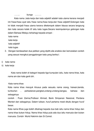……..         bunga    ………
                 Kata nama ,kata kerja dan kata adjektif adalah kata utama kerana menjadi
        inti frasa-frasa ayat iaitu frasa nama,frasa kerja,dan frasa adjektif.Golongan kata
        ini tidak menjadi frasa utama kerana dikelompok dalam klausa secara langsung
        dan kata secara kolek tif iaitu kata tugas.Secara kesimpulannya golongan kata
        dalam Bahasa Melayu terbahagi kepada empat :
        kata nama
        kata kerja
        kata adjektif
        kata tugas
     3. Dengan berdasarkan dua petikan yang dipilih,sila analisis dan kemukakan contoh
        yang sesuai mengikut penggolongan kata yang berikut :


i)   kata nama
ii) kata kerja


           Kata nama boleh di kategori kepada tiga kumpulan iaitu, kata nama khas, kata
        nama am dan kata ganti diri.


        Kata nama khas
        Kata nama khas merujuk khusus pada sesuatu nama orang, haiwan,benda,
        tumbuhan        ,   perbadanan,pangkat,undang-undang,bangsa,        bahasa     dan
        sebagainya
        contoh : Puan Zarina,Profesor Ahmad, Bank Simpanan Nasional, Perdana
        Menteri dan sebagainya. Dalam tulisan, huruf pertama mesti ditulis dengan huruf
        besar.
        Kata nama Khas juga boleh dibahagi kepada dua bab iaitu nama khas hidup dan
        nama khas bukan hidup. Nama khas hidup pula ada dua iaitu manusia dan bukan
        manusia. Contoh Muhd Hakimin dan Si Comot.
 