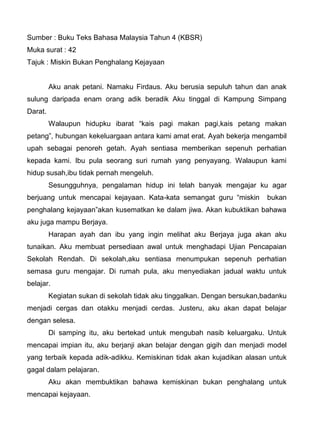 Sumber : Buku Teks Bahasa Malaysia Tahun 4 (KBSR)
Muka surat : 42
Tajuk : Miskin Bukan Penghalang Kejayaan


         Aku anak petani. Namaku Firdaus. Aku berusia sepuluh tahun dan anak
sulung daripada enam orang adik beradik Aku tinggal di Kampung Simpang
Darat.
         Walaupun hidupku ibarat “kais pagi makan pagi,kais petang makan
petang”, hubungan kekeluargaan antara kami amat erat. Ayah bekerja mengambil
upah sebagai penoreh getah. Ayah sentiasa memberikan sepenuh perhatian
kepada kami. Ibu pula seorang suri rumah yang penyayang. Walaupun kami
hidup susah,ibu tidak pernah mengeluh.
         Sesungguhnya, pengalaman hidup ini telah banyak mengajar ku agar
berjuang untuk mencapai kejayaan. Kata-kata semangat guru “miskin         bukan
penghalang kejayaan”akan kusematkan ke dalam jiwa. Akan kubuktikan bahawa
aku juga mampu Berjaya.
         Harapan ayah dan ibu yang ingin melihat aku Berjaya juga akan aku
tunaikan. Aku membuat persediaan awal untuk menghadapi Ujian Pencapaian
Sekolah Rendah. Di sekolah,aku sentiasa menumpukan sepenuh perhatian
semasa guru mengajar. Di rumah pula, aku menyediakan jadual waktu untuk
belajar.
         Kegiatan sukan di sekolah tidak aku tinggalkan. Dengan bersukan,badanku
menjadi cergas dan otakku menjadi cerdas. Justeru, aku akan dapat belajar
dengan selesa.
         Di samping itu, aku bertekad untuk mengubah nasib keluargaku. Untuk
mencapai impian itu, aku berjanji akan belajar dengan gigih dan menjadi model
yang terbaik kepada adik-adikku. Kemiskinan tidak akan kujadikan alasan untuk
gagal dalam pelajaran.
         Aku akan membuktikan bahawa kemiskinan bukan penghalang untuk
mencapai kejayaan.
 
