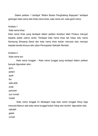 Dalam petikan 1 bertajuk “Miskin Bukan Penghalang Kejayaan” terdapat
golongan kata nama iaitu Kata nama khas, kata nama am, kata ganti nama.


Analisis 1
Kata nama khas
Kata nama khas yang terdapat dalam petikan tersebut ialah Firdaus merujuk
kepada watak utama cerita. Terdapat kata nama khas tak hidup iaitu nama
Kampung Simpang Darat dan kata nama khas bukan manusia iaitu merujuk
kepada benda khusus iaitu Ujian Pencapaian Sekolah Rendah.


Analisis 2
Kata nama am
          Kata nama tunggal – Kata nama tunggal yang terdapat dalam petikan
banyak digunakan iaitu :
guru
petani
ayah
ibu
adik-adik
anak
penoreh
suri rumah
model
          Kata nama tunggal ini dikategori bagi kata nama tunggal hidup bagi
manusia.Namun ada kata nama tunggal bukan hidup dan konkrit digunakan iaitu
sekolah
getah
rumah
 