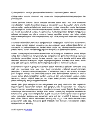 b) Mengambil kira pelbagai gaya pembelajaran individu bagi meningkatkan prestasi;
c) Mewujudkan suasana bilik darjah yang bersesuaian dengan pelbagai strategi pengajaran dan
pembelajaran.
Sistem penilaian Sekolah Bestari berbeza daripada sistem sedia ada untuk membantu
merealisasikan Falsafah Pendidikan Negara.Ia berasaskan unsur dan rujukan kriteria tertentu
untuk memberi gambaran holistik dan tepat tentang prestasi pelajar.Guru,pelajar dan ibubapa
dapat mengakses butiran penilaian melalui komputer.Penilaian Sekolah Bestari adalah fleksibel
dan mudah digunakan,di samping menjamin mutu maklumat penilaian dengan menggunakan
pelbagai pendekatan dan alat.Ia menjurus kepada pensijilan terbuka yang bukan sahaja
menunjukkan pencapaian komulatif pelajar,tetapi juga untuk peningkatan berterusan sepanjang
hayat.
Sekolah Bestari memerlukan bahan pengajaran dan pembelajaran konvensional dan elektronik
yang sesuai dengan strategi pengajaran dan pembelajaran yang berbagai-bagai.Bahan ini
mengambil kira pelbagai keperluan dan kebolehan pelajar bagi meningkatkan keupayaan dan
potensi mereka supaya lebih bertanggungjawab menguruskan pembelajaran sendiri.
Objektif utama pengurusan Sekolah Bestari ialah untuk mengurus sumber dan proses dengan
cekap dan berkesan bagi menyokong fungsi pengajaran dan pembelajarn.Pihak pengurusan
membantu mengagihkan sumber tenaga manusia yang mahir kepada aktiviti yang lebih
bermakna,menjimatkan kos pada jangka panjang,meningkatkan mutu keputusan melalui akses
yang lebih baik kepada maklumat dan mempercepatkan proses membuat keputusan.
Bagi mencapai objektif ini, pengurusan Sekolah Bestari memerlukan pentadbir profesional yang
gigih dan berwibawa serta guru yang dapat menjelaskan matlamat sekolah,memimpin
pengajaran di sekolah,memimpin pengajaran di sekolah,dan mampu mendapatkan sokongan
padu daripada ibubapa dan masyarakat.Mereka perlu mempereratkan komunikasi terbuka
dengan semua pihak,mengagihkan sumber secara adil dan bijak,mengesan prestasi sekolah
berbanding dengan objektif kewangan dan bukan kewangan,serta menyediakan suasana
persekolahan yang menyokong pembelajaran.
Mereka perlu juga mewujudkan dan mengekalkan staf yang bermotivasi dan berprestasi
tinggi,menjamin keselamatan sekolah dan penghuni,serta menggunakan dan mengurus
teknologi dengan sesuai,berkesan dan cekap.Bagi mencapai objektif Sekolah Bestari proses
dalamannya perlu diselaraskan sebagai suatu sistem .Sistem yang sempurna membolehkan
bekalan input yang sesuai menghasilkan output yang dikehendaki seperti kesediaan pelajar
untuk melanjutkan pelajaran,atau penyertaan yang aktif dan produktif di kalangan tenaga
kerja.Inisiatif Sekolah Bestari menawarkan peluang yang unggul untuk menilai semula sistem
persekolahan sedia ada, mengenal pasti masalah dan mencari penyelesaian terbaik

dengan bantuan teknologi.
Posted by lepat at 8:45 PM

 