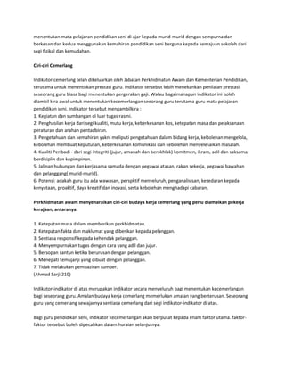 menentukan mata pelajaran pendidikan seni di ajar kepada murid-murid dengan sempurna dan
berkesan dan kedua menggunakan kemahiran pendidikan seni berguna kepada kemajuan sekolah dari
segi fizikal dan kemudahan.
Ciri-ciri Cemerlang
Indikator cemerlang telah dikeluarkan oleh Jabatan Perkhidmatan Awam dan Kementerian Pendidikan,
terutama untuk menentukan prestasi guru. Indikator tersebut lebih menekankan penilaian prestasi
seseorang guru biasa bagi menentukan pergerakan gaji. Walau bagaimanapun indikator ini boleh
diambil kira awal untuk menentukan kecemerlangan seeorang guru terutama guru mata pelajaran
pendidikan seni. Indikator tersebut mengambilkira :
1. Kegiatan dan sumbangan di luar tugas rasmi.
2. Penghasilan kerja dari segi kualiti, mutu kerja, keberkesanan kos, ketepatan masa dan pelaksanaan
peraturan dan arahan pentadbiran.
3. Pengetahuan dan kemahiran yakni meliputi pengetahuan dalam bidang kerja, kebolehan mengelola,
kebolehan membuat keputusan, keberkesanan komunikasi dan kebolehan menyelesaikan masalah.
4. Kualiti Peribadi - dari segi integriti (jujur, amanah dan berakhlak) komitmen, ikram, adil dan saksama,
berdisiplin dan kepimpinan.
5. Jalinan hubungan dan kerjasama samada dengan pegawai atasan, rakan sekerja, pegawai bawahan
dan pelanggang( murid-murid).
6. Potensi: adakah guru itu ada wawasan, perspktif menyeluruh, penganalisisan, kesedaran kepada
kenyataan, proaktif, daya kreatif dan inovasi, serta kebolehan menghadapi cabaran.
Perkhidmatan awam menyenaraikan ciri-ciri budaya kerja cemerlang yang perlu diamalkan pekerja
kerajaan, antaranya:
1. Ketepatan masa dalam memberikan perkhidmatan.
2. Ketepatan fakta dan maklumat yang diberikan kepada pelanggan.
3. Sentiasa responsif kepada kehendak pelanggan.
4. Menyempurnakan tugas dengan cara yang adil dan jujur.
5. Bersopan santun ketika berurusan dengan pelanggan.
6. Menepati temujanji yang dibuat dengan pelanggan.
7. Tidak melakukan pembaziran sumber.
(Ahmad Sarji.210)
Indikator-indikator di atas merupakan indikator secara menyeluruh bagi menentukan kecemerlangan
bagi seseorang guru. Amalan budaya kerja cemerlang memerlukan amalan yang berterusan. Seseorang
guru yang cemerlang sewajarnya sentiasa cemerlang dari segi indikator-indikator di atas.
Bagi guru pendidikan seni, indikator kecemerlangan akan berpusat kepada enam faktor utama. faktorfaktor tersebut boleh dipecahkan dalam huraian selanjutnya:

 