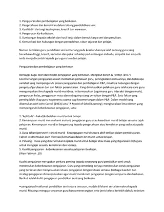 1. Pengajaran dan pembelajaran yang berkesan.
2. Pengetahuan dan kemahiran dalam bidang pendididikan seni.
3. Kualiti diri dari segi kepimpinan, kreatif dan wawasan.
4. Pengurusan Ko-kurikulum.
5. Sumbangan kepada sekolah dan hasil kerja dalam bentuk karya seni dan penulisan.
6. Komunikasi dan hubungan dengan pentadbiran, rakan sejawat dan pelajar.
Namun demikian guru pendidikan seni cemerlang pada keseluruhannya ialah seorang guru yang
berwibawa tinggi, kreatif, kecindan dan peka terhadap perkembangan individu, simpatik dan empatik
serta menjadi contoh kepada guru-guru lain dan pelajar.
Pengajaran dan pembelajaran yang berkesan
Berbagai-bagai teori dan model pengajaran yang berkesan. Mengikut Borich & Fenton (1977),
kecemerlangan pengajaran adalah melibatkan perlakuan guru, peningkatan keilmuannya, dan beberapa
variabel yang mempengaruhi proses pengajaran dan pembelajaran P&P, misalnya hubungan dengan
pengetua/gurubesar dan dan faktor persekitaran . Yang dimaksudkan pelakuan guru ialah cara-cara guru
menyampaikan ilmu kepada murid-muridnya. Ini termasuklah bagaimana guru interaksi dengan murid,
pengurusan kelas, penggunaan masa dan sebagainya yang berkaitan dengan P&P. Satu faktor yang
penting ialah sikap guru itu penentu utama bagi kecemerlangan dalam P&P. Dalam model yang
dikemukan oleh John Carroll (1963) iaitu "A Model of Scholl Learning'; menghuraikan lima elemen yang
mempengaruhi keberkesanan pengajaran, iaitu:
1. 'Aptitude' - bakat/kebolehan murid untuk belajar.
2. Kemampuan murid me- mahami arahan/ pengajaran guru atau kesediaan murid belajar sesuatu tajuk
pelajaran. Kemampuan murid ini bergantung kepada pengetahuan atau kemahiran yang sedia ada pada
murid.
3. Daya tahan (persever- rance) murid - kesanggupan murid secara aktif terlibat dalam pembelajaran.
Faktor ini ditentukan oleh motivasi/kemahuan dalam diri murid untuk belajar.
4. Peluang - masa yang diperuntukan kepada murid untuk belajar atau masa yang digunakan oleh guru
untuk mengajar sesuatu kemahiran dan konsep.
5. Kualiti pengajaran - keberkesanan sesuatu pelajaran itu diajar.
(Wan Fatimah .19)
Kualiti pengajaran merupakan perkara penting kepada seseorang guru pendidikan seni untuk
menentukan keberkesanan pengajaran. Guru yang cemerlang berjaya menentukan corak pengajaran
yang berkesan dan menyesuaikan situasi pengajaran dengan situasi semasa. Berbagai kaedah dan
strategi pengajaran dimanipulasikan agar murid menikmati pengajaran dengan sempurna dan berkesan.
Berikut adalah kuliti pengajaran pendidikan seni yang berkesan:
• pengajaran/maklumat pendidikan seni secara tersusun, mudah difahami serta bermakna kepada
murid. Misalnya mengajar anyaman guru harus menerangkan jenis-jenis kelerai terlebih dahulu sebelum

 