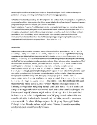 cemerlang ini mahukan setiap kerjanya dilakukan dengan kualiti yang tinggi. Indikator utama guru
pendidikan seni yang cemerlang ialah sikap amanah dan bertanggungjawaban.
Tahap kesempurnaan tugas datang dari diri yang ikhlas dan sentiasa mahu mengingkatkan pengetahuan,
menguasai kemahiran, sikap terbuka, berfikiran secara fleksibel, kreatif dan inovatif. Sesungguhnya guru
yang cemerlang itu sentiasa menjadi guru 'popular' disekolah.
Seperti kata Ketua Pengarah Pendidikan dalam kertas kerjanya bertajuk Keguruan menjelang abad ke21: Cabaran dan Harapan; Menjamin kualiti perkhidmatan dalam profesion keguruan pada abad ke -21
merupakan satu cabaran. Stakeholders dan juga pelanggan pendidikan pasti akan membuat tuntutan
peningkatan mutu pendidikan. Sejauh mana sesorang guru atau kakitangan pendidikan dapat
memuaskan tuntutan dan keperluan stakeholders dan pelanggan bergantung kepada sejauh mana
tingginya kualiti perkhidmatan yang dicurahkan. ( Wan Zahid. ms 121).

pengenalan
Rekaan dan corak merupakan suatu asas utama dalam meghasilkan sesuatuk a r y a s e n i . P a d a
d a s a r n y a , t a n p a r e k a a n d a n c o r a k , h a s i l s e n i b a i k y a n g tradisional mahupunyang
mengikut zaman akantidak terhasil.Dalam teorinya,co rak ialah suatu susunan motif sam a ada sec ara
teratur , terancang atau secara bebas.Ini bermaksudcorak bolehdibahagikankepada dua cabang iaituCorak Terancang
danCorak Tidak Terancang.Motif pula merupakanrupa ataubentuk asas dalam satu-satu rekaan atau gubahan. Motif
terdiri daripada motif flo ra, faun a, geometrical dan o rganik. Corak Tradi si m empunyai
mo tifnyatersendiri dan m em punyai nam a-nama tertentu yang ber unsur
tradisio nal.C o n t o h y a n g b i a s a k i t a d e n g a n a d a l a h s e p e r t i c o r a k b u n g a
b u l u h , p u c u k rebung,bunga kiambangdansebagainya.Dalam tugasan ini akan cuba dibincangkan satu kajian
dan analisa terhadaprekaan dikehendaki menjalankan kajian analisa terhadap rekaan dancorak yang
terdapat pada objek kain sarung batik. Batik yang sarung yangd i p i l i h k e r a n a i a n y a
merupakan satu bidang kraftangan yang unggul diMalaysia. Sejak abad

m e n e m u i k a e d a h pembuatan batik secara
tradisional.Pada masa dahulu, masyarakat Melayu menggunakan ubi
kentang sebagaialat pengecap tetapi kini kain batik telah diusahakan
dengan menggunakanalat-alat moden. Batik mula diperkenalkan di negara kita
khususnya di negeriKelantan sejak tahun 1910 lagi. Batik berasal dari
Indonesia dan terbit dariperkataan Jawa 'tik' yang bermaksud menitik atau
menulis titik-titik. Ambatikpula bermaksud melukis, menulis, mewarna
atau menitik. Di alam Melayu,sejenis batik yang dipanggil Batik
Pelangi telah diperkenalkan sejak tahun1770-an lagi. Di Malaysia kebanyakan kilang
ke 15 Masihi lagi manusia telah

m

e

n

e

m

perusahaan batik banyak terdapatdi Kelantan dan Terengganu.
1

 
