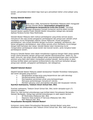 kendiri, penyemakan bina dalam bagi input guru penyediaan bahan untuk pelajar yang
lemah.
Konsep Sekolah Bestari

Pada tahun 1996, Kementerian Pendidikan Malaysia telah menggubal
konsep Sekolah Bestari berpusatkan pengajaran dan
pembelajaran berpemikiran kritis dan kreatif. Teknologi
sebagai pengupaya menjadi komponen penting dalam konsep
Sekolah Bestari apabila Projek Sekolah Bestari diwujudkan sebaga satu daripada
Aplikasi Perdana Koridor Raya Multimedia.
Sekolah Bestari Malaysia ialah institusi pembelajaran yang direka semula secara
menyeluruh dan segi proses pengajaran-pembelajaran dan pengurusan sekolah untuk
membantu murid menghadapi cabaran Zaman Maklumat. Proses pengajaranpembelajaran, iaitu proses berkaitan dengan kurikulum, pedagogi, pentaksiran, dan
bahan pengajaran-pembelajaran, akan direka semula untuk membantu murid belajar
dengan lebih berkesan dan cekap. Sekolah Bestari akan mendorong murid
mengamalkan pembelajaran akses kendiri dan terarah kendiri, serta mengikut kadar
pembelajaran sendiri.
Pengurus Sekolah Bestari akan dapat menjalankan tugasnya dengan lebih cekap apabila
fungsi utama berkaitan dengan pengurusan sekolah dikomputerankan. Selain itu, ibu
bapa, komuniti, dan pihak swasta sebagai pihak yang berkepentingan akan memainkan
peranan yang Iebih aktif dalam menjayakan prestasi sekolah. Semua pihak mi akan
sentiasa terlibat dalam peningkatan profesionalisme atau keilmuan berkaitan dengan
pengurusan sekolah, pengajaran-pembelajaran, dan sebagainya.
Objektif Sekolah Bestari
Objektif Sekolah Bestari Malaysia adalah berdasarkan Falsafah Pendidikan Kebangsaan,
dan terdiri daripada yang berikut:
Menghasilkan tenaga kerja yang berpemikiran dan celik teknologi
Mendemokrasikan pendidikan
Meningkatkan penyertaan pihak yang berkepentingan
Memupuk perkembangan menyeluruh individu
Memberi peluang untuk peningkatan kekuatan dan keupayaan individu
Syarikat Usahasama, Telekom Smart School Sdn. Bhd.
Syarikat usahasama, Telekom Smart School Sdn. Bhd, terdiri daripada tujuh (7)
syarikat tempatan.
Selain itu, tiga syarikat antarabangsa juga terlibat dalam Penyelesaian Bersepadu
Sekolah Bersepadu. Ketiga-tiga syarikat antarabangsa mi ialah seperti berikut:
BT Multimedia (Malaysia) Sdn. Bhd.
Electronic Data Systems IT Services (Malaysia) Sdn. Bhd.
NIIT Malaysia Sdn. Bhd.
Penyelesalan Bersepadu Sekolah Bestari
Komponen utama dalam Penyelesaikan Bersepadu Sekolah Bestari yang akan
disediakan dan dilaksanakan oleh Telekom Smart School Sdn. Bhd. ialah yang berikut:

 