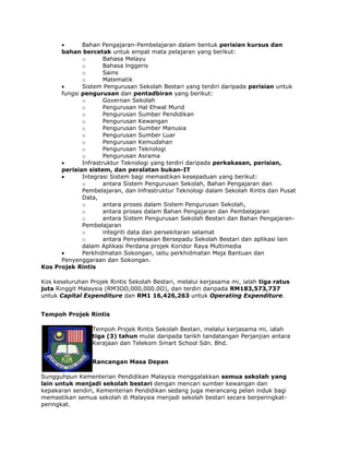 Bahan Pengajaran-Pembelajaran dalam bentuk perisian kursus dan
bahan bercetak untuk empat mata pelajaran yang berikut:
o
Bahasa Melayu
o
Bahasa lnggeris
o
Sains
o
Matematik
Sistem Pengurusan Sekolah Bestari yang terdiri daripada perisian untuk
fungsi pengurusan dan pentadbiran yang berikut:
o
Governan Sekolah
o
Pengurusan Hal Ehwal Murid
o
Pengurusan Sumber Pendidikan
o
Pengurusan Kewangan
o
Pengurusan Sumber Manusia
o
Pengurusan Sumber Luar
o
Pengurusan Kemudahan
o
Pengurusan Teknologi
o
Pengurusan Asrama
Infrastruktur Teknologi yang terdiri daripada perkakasan, perisian,
perisian sistem, dan peralatan bukan-IT
Integrasi Sistem bagi memastikan kesepaduan yang berikut:
o
antara Sistem Pengurusan Sekolah, Bahan Pengajaran dan
Pembelajaran, dan lnfrastruktur Teknologi dalam Sekolah Rintis dan Pusat
Data,
o
antara proses dalam Sistem Pengurusan Sekolah,
o
antara proses dalam Bahan Pengajaran dan Pembelajaran
o
antara Sistem Pengurusan Sekolah Bestari dan Bahan PengajaranPembelajaran
o
integriti data dan persekitaran selamat
o
antara Penyelesaian Bersepadu Sekolah Bestari dan aplikasi lain
dalam Aplikasi Perdana projek Koridor Raya Multimedia
Perkhidmatan Sokongan, iaitu perkhidmatan Meja Bantuan dan
Penyenggaraan dan Sokongan.
Kos Projek Rintis
Kos keseluruhan Projek Rintis Sekolah Bestari, melalui kerjasama mi, ialah tiga ratus
juta Ringgit Malaysia (RM3OO,000,000.0O), dan terdiri daripada RM183,573,737
untuk Capital Expenditure dan RM1 16,426,263 untuk Operating Expenditure.
Tempoh Projek Rintis
Tempoh Projek Rintis Sekolah Bestari, melalui kerjasama mi, ialah
tiga (3) tahun mulai daripada tarikh tandatangan Perjanjian antara
Kerajaan dan Telekom Smart School Sdn. Bhd.
Rancangan Masa Depan
Sungguhpun Kementerian Pendidikan Malaysia menggalakkan semua sekolah yang
lain untuk menjadi sekolah bestari dengan mencari sumber kewangan dan
kepakaran sendiri, Kementerian Pendidikan sedang juga merancang pelan induk bagi
memastikan semua sekolah di Malaysia menjadi sekolah bestari secara berperingkatperingkat.

 