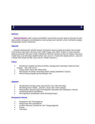 Definisi
Sekolah Bestari ialah institusi pendidikan yang direka semula secara menyeluruh dari
segi amalan pengajaran pembelajaran serta pengurusan sekolah untuk membantu pelajar
menghadapi zaman maklumat.
Sejarah
Sejarah pelaksanaan sekolah bestari dimulakan secara projek percubaan atau projek
rintis selama tiga tahun bermula Julai 1999 hingga Julai 2002. Projek ini yang menelan
belanja sejumlah 300 juta ringgit melibatkan 88 buah sekolah di seluruh negara.Tiga jenis
model atau aras teknologi diperkenalkan iaitu aras A ( model bilik darjah penuh ), aras B+
( Model bilik darjah terhad ) dan aras B ( Model makmal ).
Fokus
Penekanan kepada kemahiran berfikir, penggunaan teknologi maklumat dan
amalan nilai-nilai murni.
Cekap dalam Sains dan Matematik.
Pencapaian ke tahap cemerlang dalam bidang kebolehan individu
Menyumbang kepada perkembangan ilmu

Objektif
Menghasilkan tenaga kerja yang berfikir dan celik teknologi
Membangunkan intelek , jasmani, emosi dan rohani pelajar.
Mewujudkan peluang bagi meningkatkan kekuatan dan kebolehan individu
mendemokrasikan pendidikan
Meningkatkan penglibatan pihak berkepentingan
Komponen Utama
Pengajaran dan Pembelajaran
Pengurusan dan pentadbiran
Sumber Manusia, Kemahiran dan Tanggungjawab
Proses
Teknologi

 