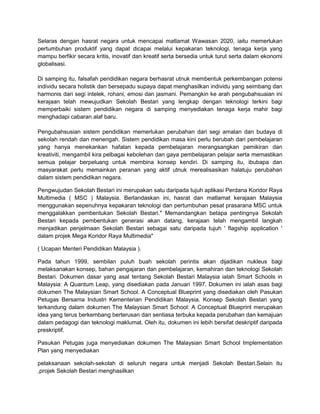 Selaras dengan hasrat negara untuk mencapai matlamat Wawasan 2020, iaitu memerlukan
pertumbuhan produktif yang dapat dicapai melalui kepakaran teknologi, tenaga kerja yang
mampu berfikir secara kritis, inovatif dan kreatif serta bersedia untuk turut serta dalam ekonomi
globalisasi.
Di samping itu, falsafah pendidikan negara berhasrat utnuk membentuk perkembangan potensi
individu secara holistik dan bersepadu supaya dapat menghasilkan individu yang seimbang dan
harmonis dari segi intelek, rohani, emosi dan jasmani. Pemangkin ke arah pengubahsuaian ini
kerajaan telah mewujudkan Sekolah Bestari yang lengkap dengan teknologi terkini bagi
memperbaiki sistem pendidikan negara di samping menyediakan tenaga kerja mahir bagi
menghadapi cabaran alaf baru.
Pengubahsusian sistem pendidikan memerlukan perubahan dari segi amalan dan budaya di
sekolah rendah dan menengah. Sistem pendidikan masa kini perlu berubah dari pembelajaran
yang hanya menekankan hafalan kepada pembelajaran merangsangkan pemikiran dan
kreativiti, mengambil kira pelbagai kebolehan dan gaya pembelajaran pelajar serta memastikan
semua pelajar berpeluang untuk membina konsep kendiri. Di samping itu, ibubapa dan
masyarakat perlu memainkan peranan yang aktif utnuk merealisasikan halatuju perubahan
dalam sistem pendidikan negara.
Pengwujudan Sekolah Bestari ini merupakan satu daripada tujuh aplikasi Perdana Koridor Raya
Multimedia ( MSC ) Malaysia. Berlandaskan ini, hasrat dan matlamat kerajaan Malaysia
menggunakan sepenuhnya kepakaran teknologi dan pertumbuhan pesat prasarana MSC untuk
menggalakkan pembentukan Sekolah Bestari." Memandangkan betapa pentingnya Sekolah
Bestari kepada pembentukan generasi akan datang, kerajaan telah mengambil langkah
menjadikan penjelmaan Sekolah Bestari sebagai satu daripada tujuh ' flagship application '
dalam projek Mega Koridor Raya Multimedia"
( Ucapan Menteri Pendidikan Malaysia ).
Pada tahun 1999, sembilan puluh buah sekolah perintis akan dijadikan nukleus bagi
melaksanakan konsep, bahan pengajaran dan pembelajaran, kemahiran dan teknologi Sekolah
Bestari. Dokumen dasar yang asal tentang Sekolah Bestari Malaysia ialah Smart Schools in
Malaysia: A Quantum Leap, yang disediakan pada Januari 1997. Dokumen ini ialah asas bagi
dokumen The Malaysian Smart School. A Conceptual Blueprint yang disediakan oleh Pasukan
Petugas Bersama Industri Kementerian Pendidikan Malaysia. Konsep Sekolah Bestari yang
terkandung dalam dokumen The Malaysian Smart School: A Conceptual Blueprint merupakan
idea yang terus berkembang berterusan dan sentiasa terbuka kepada perubahan dan kemajuan
dalam pedagogi dan teknologi maklumat. Oleh itu, dokumen ini lebih bersifat deskriptif daripada
preskriptif.
Pasukan Petugas juga menyediakan dokumen The Malaysian Smart School Implementation
Plan yang menyediakan
pelaksanaan sekolah-sekolah di seluruh negara untuk menjadi Sekolah Bestari.Selain itu
,projek Sekolah Bestari menghasilkan

 