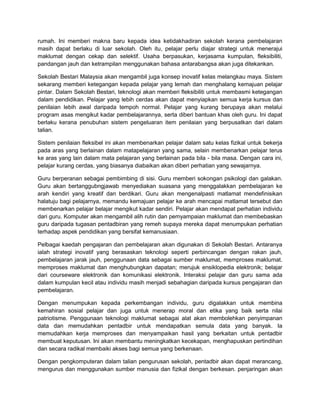 rumah. Ini memberi makna baru kepada idea ketidakhadiran sekolah kerana pembelajaran
masih dapat berlaku di luar sekolah. Oleh itu, pelajar perlu diajar strategi untuk menerajui
maklumat dengan cekap dan selektif. Usaha berpasukan, kerjasama kumpulan, fleksibiliti,
pandangan jauh dan ketrampilan menggunakan bahasa antarabangsa akan juga ditekankan.
Sekolah Bestari Malaysia akan mengambil juga konsep inovatif kelas melangkau maya. Sistem
sekarang memberi ketegangan kepada pelajar yang lemah dan menghalang kemajuan pelajar
pintar. Dalam Sekolah Bestari, teknologi akan memberi fleksibiliti untuk membasmi ketegangan
dalam pendidikan. Pelajar yang lebih cerdas akan dapat menyiapkan semua kerja kursus dan
penilaian lebih awal daripada tempoh normal. Pelajar yang kurang berupaya akan melalui
program asas mengikut kadar pembelajarannya, serta diberi bantuan khas oleh guru. Ini dapat
berlaku kerana penubuhan sistem pengeluaran item penilaian yang berpusatkan dari dalam
talian.
Sistem penilaian fleksibel ini akan membenarkan pelajar dalam satu kelas fizikal untuk bekerja
pada aras yang berlainan dalam matapelajaran yang sama, selain membenarkan pelajar terus
ke aras yang lain dalam mata pelajaran yang berlainan pada bila - bila masa. Dengan cara ini,
pelajar kurang cerdas, yang biasanya diabaikan akan diberi perhatian yang sewajarnya.
Guru berperanan sebagai pembimbing di sisi. Guru memberi sokongan psikologi dan galakan.
Guru akan bertanggubngjawab menyediakan suasana yang menggalakkan pembelajaran ke
arah kendiri yang kreatif dan berdikari. Guru akan mengenalpasti matlamat mendefinisikan
halatuju bagi pelajarnya, memandu kemajuan pelajar ke arah mencapai matlamat tersebut dan
membenarkan pelajar belajar mengikut kadar sendiri. Pelajar akan mendapat perhatian individu
dari guru. Komputer akan mengambil alih rutin dan pemyampaian maklumat dan membebaskan
guru daripada tugasan pentadbiran yang remeh supaya mereka dapat menumpukan perhatian
terhadap aspek pendidikan yang bersifat kemanusiaan.
Pelbagai kaedah pengajaran dan pembelajaran akan digunakan di Sekolah Bestari. Antaranya
ialah strategi inovatif yang berasaskan teknologi seperti perbincangan dengan rakan jauh,
pembelajaran jarak jauh, penggunaan data sebagai sumber maklumat, memproses maklumat.
memproses maklumat dan menghubungkan dapatan; merujuk ensiklopedia elektronik; belajar
dari courseware elektronik dan komunikasi elektronik. Interaksi pelajar dan guru sama ada
dalam kumpulan kecil atau individu masih menjadi sebahagian daripada kursus pengajaran dan
pembelajaran.
Dengan menumpukan kepada perkembangan individu, guru digalakkan untuk membina
kemahiran sosial pelajar dan juga untuk menerap moral dan etika yang baik serta nilai
patriotisme. Penggunaan teknologi maklumat sebagai alat akan membolehkan penyimpanan
data dan memudahkan pentadbir untuk mendapatkan semula data yang banyak. Ia
memudahkan kerja memproses dan menyampaikan hasil yang berkaitan untuk pentadbir
membuat keputusan. Ini akan membantu meningkatkan kecekapan, menghapuskan pertindihan
dan secara radikal membaiki akses bagi semua yang berkenaan.
Dengan pengkomputeran dalam talian pengurusan sekolah, pentadbir akan dapat merancang,
mengurus dan menggunakan sumber manusia dan fizikal dengan berkesan. penjaringan akan

 