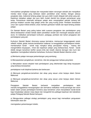 memudahkan penglibatan ibubapa dan masyarakat dalam rancangan sekolah dan menjadikan
mereka rakan kongsi yang berkesan dalam pendidikan anak mereka. Dengan adanya
pangkalan data, maklumat tentang pelajar dan guru lebih mudah didapati oleh pihak yang sah.
Keperluan kebajikan pelajar dan guru lebih mudah diambil kira dengan pemantauan yang
kerap. Pemantauan sistematik kemajuan pelajar akan mengingatkan sekolah tentang bila
perlunya tindakan susulan bagi pelajar pintar dan yang kurang pintar. Penilaian berasaskan
unsur dan rujukan kriteria tertentu untuk memberi gambaran holistik dan tepat tentang prestasi
pelajar.
Ciri Sekolah Bestari yang paling ketara ialah suasana pengajaran dan pembelajaran yang
dibina berdasarkan amalan terbaik dalam pendidikan rendah dan menengah daripada seluruh
dunia. Ini melibatkan pemantapan kurikulum, pedagogi, penilaian dan bahan pengajaran dan
pembelajaran yang sah.
Kurikulum Sekolah Bestari dirancang supaya bermakna, mempunyai tanggungjawab sosial,
reflektif, holistik, global, terbuka berdasarkan matlamat. Ia menggalakkan pembelajaran holistik,
membenarkan kanak - kanak maju mengikut tahap pencapaian masing - masing dan
mengambilkira keupayaan,. minat dan keperluan pelajar yang berbeza-beza. Kanak - kanak
dididik dengan kemahiran berfikir secara kritis dan kreatif, disemai denngan nilai murni dan
digalakkan meningkatkan kefasihan berbahasa. Kurikulum Sekolah Bestari dibentuk untuk :
a) Membantu pelajar mencapai perkembangan yang seimbang;
b) Menyepadukan pengetahuan, kemahiran, nilai dan penggunaan bahasa yang betul;
c) Menyatakan secara eksplisit hasil pembelajaran yang dikehendaki bagi tahap keupayaan
yang berbeza;menawarkan
pembelajaran multi disiplinari,bertema dan berterusan:
d) Memupuk pengetahuan,kemahiran dan sikap yang sesuai untuk berjaya dalam Zaman
Maklumat:
e) Memupuk pengetahuan,kemahiran dan sikap yang sesuai untuk berjaya dalam Zaman
Maklumat.
Pengajaran
Sekolah
Bestari
berhasrat
menjadikan
pembelajaran
lebih
menarik,menggalakkan,merangsangkan dan bermakna melibatkan minda,semangat dan tubuh
badan dalam proses pembelajarn:membina asas kemahiran untuk menyediakan kanak-kanak
bagi menghadapi cabaran masa depan dan mengambil kira pelbagai keperluan dan kebolehan
pelajar.Pedagogi Sekolah Bestari bertujuan:
a) Menggunakan pelbagai strategi pembelajarn yang sesuai bagi memastikan penguasaan
ketrampilan asas dan
meningkatkan perkembangan holistik;

 