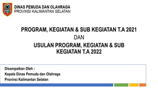 PROGRAM, KEGIATAN & SUB KEGIATAN T.A 2021
DAN
USULAN PROGRAM, KEGIATAN & SUB
KEGIATAN T.A 2022
Disampaikan Oleh :
Kepala Dinas Pemuda dan Olahraga
Provinsi Kalimantan Selatan
 