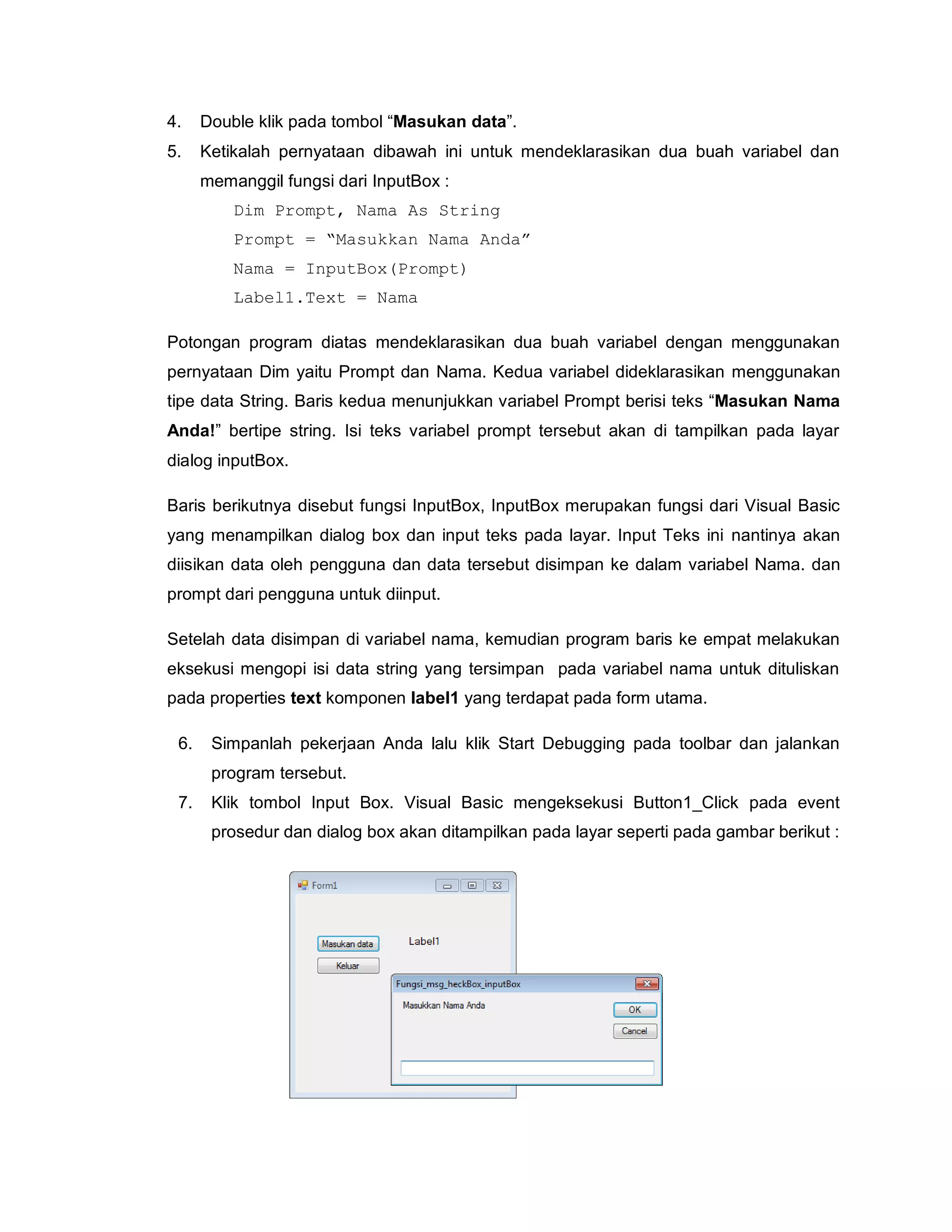 4. Double klik pada tombol “Masukan data”.
5. Ketikalah pernyataan dibawah ini untuk mendeklarasikan dua buah variabel dan
memanggil fungsi dari InputBox :
Dim Prompt, Nama As String
Prompt = “Masukkan Nama Anda”
Nama = InputBox(Prompt)
Label1.Text = Nama
Potongan program diatas mendeklarasikan dua buah variabel dengan menggunakan
pernyataan Dim yaitu Prompt dan Nama. Kedua variabel dideklarasikan menggunakan
tipe data String. Baris kedua menunjukkan variabel Prompt berisi teks “Masukan Nama
Anda!” bertipe string. Isi teks variabel prompt tersebut akan di tampilkan pada layar
dialog inputBox.
Baris berikutnya disebut fungsi InputBox, InputBox merupakan fungsi dari Visual Basic
yang menampilkan dialog box dan input teks pada layar. Input Teks ini nantinya akan
diisikan data oleh pengguna dan data tersebut disimpan ke dalam variabel Nama. dan
prompt dari pengguna untuk diinput.
Setelah data disimpan di variabel nama, kemudian program baris ke empat melakukan
eksekusi mengopi isi data string yang tersimpan pada variabel nama untuk dituliskan
pada properties text komponen label1 yang terdapat pada form utama.
6. Simpanlah pekerjaan Anda lalu klik Start Debugging pada toolbar dan jalankan
program tersebut.
7. Klik tombol Input Box. Visual Basic mengeksekusi Button1_Click pada event
prosedur dan dialog box akan ditampilkan pada layar seperti pada gambar berikut :
 