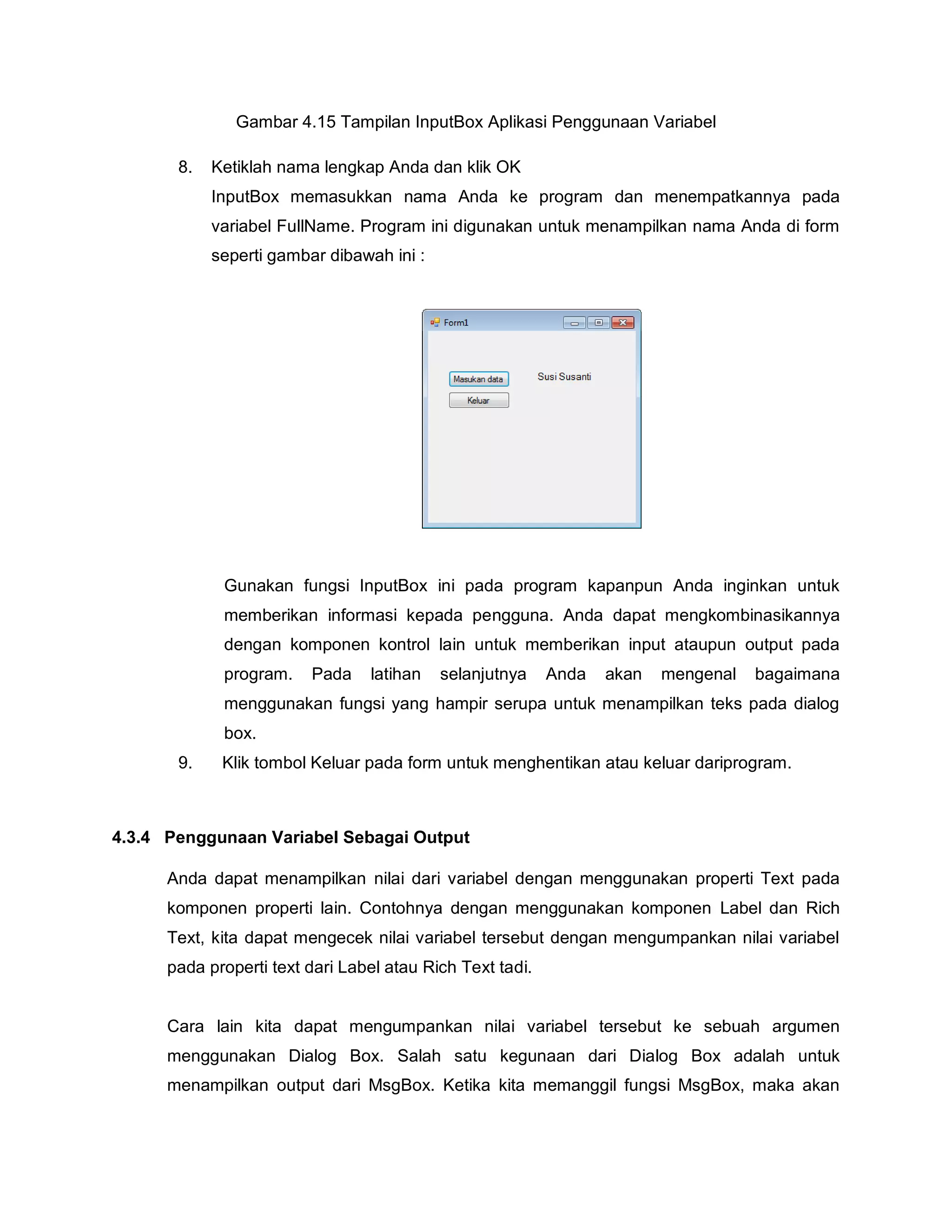 Gambar 4.15 Tampilan InputBox Aplikasi Penggunaan Variabel
8. Ketiklah nama lengkap Anda dan klik OK
InputBox memasukkan nama Anda ke program dan menempatkannya pada
variabel FullName. Program ini digunakan untuk menampilkan nama Anda di form
seperti gambar dibawah ini :
Gunakan fungsi InputBox ini pada program kapanpun Anda inginkan untuk
memberikan informasi kepada pengguna. Anda dapat mengkombinasikannya
dengan komponen kontrol lain untuk memberikan input ataupun output pada
program. Pada latihan selanjutnya Anda akan mengenal bagaimana
menggunakan fungsi yang hampir serupa untuk menampilkan teks pada dialog
box.
9. Klik tombol Keluar pada form untuk menghentikan atau keluar dariprogram.
4.3.4 Penggunaan Variabel Sebagai Output
Anda dapat menampilkan nilai dari variabel dengan menggunakan properti Text pada
komponen properti lain. Contohnya dengan menggunakan komponen Label dan Rich
Text, kita dapat mengecek nilai variabel tersebut dengan mengumpankan nilai variabel
pada properti text dari Label atau Rich Text tadi.
Cara lain kita dapat mengumpankan nilai variabel tersebut ke sebuah argumen
menggunakan Dialog Box. Salah satu kegunaan dari Dialog Box adalah untuk
menampilkan output dari MsgBox. Ketika kita memanggil fungsi MsgBox, maka akan
 