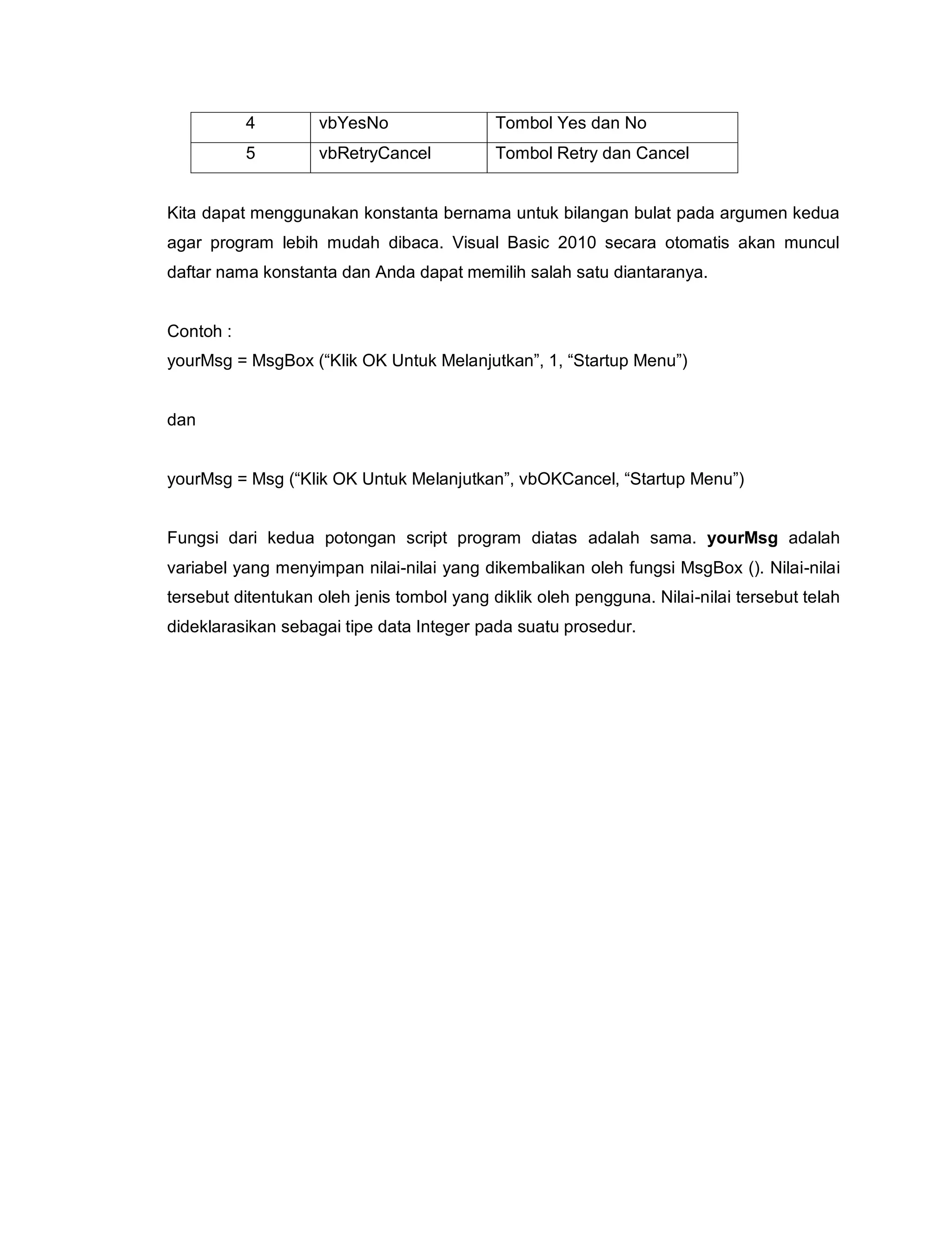 4 vbYesNo Tombol Yes dan No
5 vbRetryCancel Tombol Retry dan Cancel
Kita dapat menggunakan konstanta bernama untuk bilangan bulat pada argumen kedua
agar program lebih mudah dibaca. Visual Basic 2010 secara otomatis akan muncul
daftar nama konstanta dan Anda dapat memilih salah satu diantaranya.
Contoh :
yourMsg = MsgBox (“Klik OK Untuk Melanjutkan”, 1, “Startup Menu”)
dan
yourMsg = Msg (“Klik OK Untuk Melanjutkan”, vbOKCancel, “Startup Menu”)
Fungsi dari kedua potongan script program diatas adalah sama. yourMsg adalah
variabel yang menyimpan nilai-nilai yang dikembalikan oleh fungsi MsgBox (). Nilai-nilai
tersebut ditentukan oleh jenis tombol yang diklik oleh pengguna. Nilai-nilai tersebut telah
dideklarasikan sebagai tipe data Integer pada suatu prosedur.
 