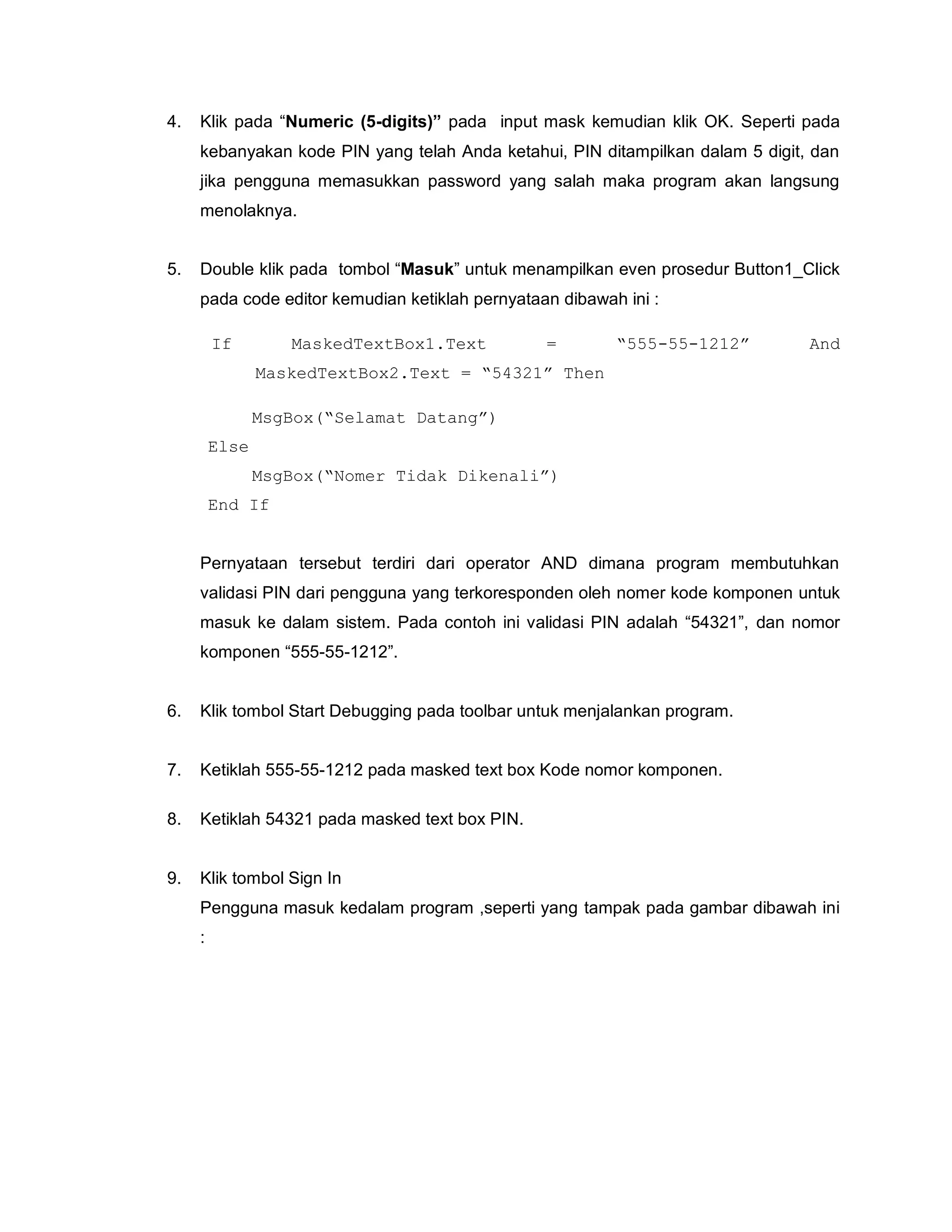 4. Klik pada “Numeric (5-digits)” pada input mask kemudian klik OK. Seperti pada
kebanyakan kode PIN yang telah Anda ketahui, PIN ditampilkan dalam 5 digit, dan
jika pengguna memasukkan password yang salah maka program akan langsung
menolaknya.
5. Double klik pada tombol “Masuk” untuk menampilkan even prosedur Button1_Click
pada code editor kemudian ketiklah pernyataan dibawah ini :
If MaskedTextBox1.Text = “555-55-1212” And
MaskedTextBox2.Text = “54321” Then
MsgBox(“Selamat Datang”)
Else
MsgBox(“Nomer Tidak Dikenali”)
End If
Pernyataan tersebut terdiri dari operator AND dimana program membutuhkan
validasi PIN dari pengguna yang terkoresponden oleh nomer kode komponen untuk
masuk ke dalam sistem. Pada contoh ini validasi PIN adalah “54321”, dan nomor
komponen “555-55-1212”.
6. Klik tombol Start Debugging pada toolbar untuk menjalankan program.
7. Ketiklah 555-55-1212 pada masked text box Kode nomor komponen.
8. Ketiklah 54321 pada masked text box PIN.
9. Klik tombol Sign In
Pengguna masuk kedalam program ,seperti yang tampak pada gambar dibawah ini
:
 