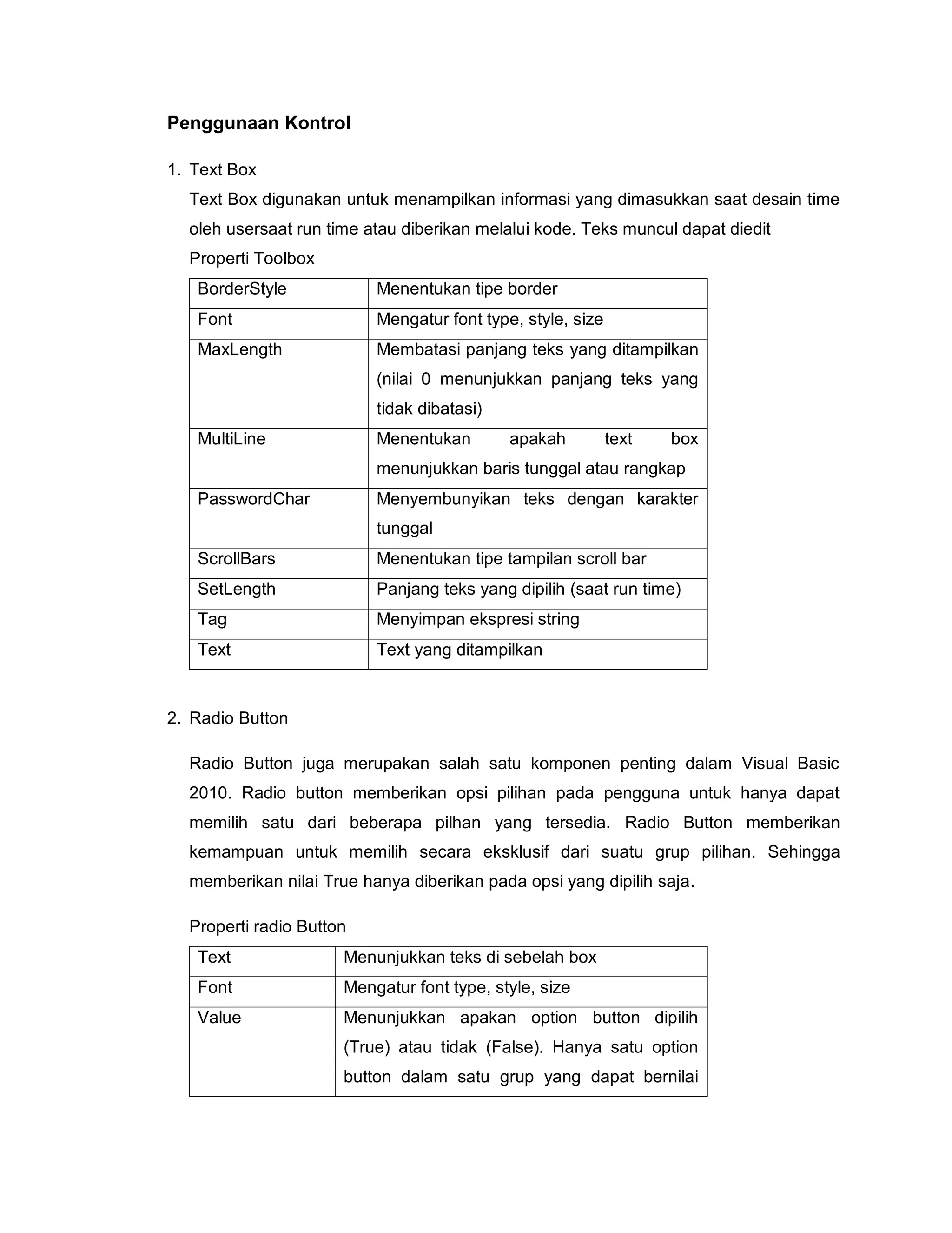 Penggunaan Kontrol
1. Text Box
Text Box digunakan untuk menampilkan informasi yang dimasukkan saat desain time
oleh usersaat run time atau diberikan melalui kode. Teks muncul dapat diedit
Properti Toolbox
BorderStyle Menentukan tipe border
Font Mengatur font type, style, size
MaxLength Membatasi panjang teks yang ditampilkan
(nilai 0 menunjukkan panjang teks yang
tidak dibatasi)
MultiLine Menentukan apakah text box
menunjukkan baris tunggal atau rangkap
PasswordChar Menyembunyikan teks dengan karakter
tunggal
ScrollBars Menentukan tipe tampilan scroll bar
SetLength Panjang teks yang dipilih (saat run time)
Tag Menyimpan ekspresi string
Text Text yang ditampilkan
2. Radio Button
Radio Button juga merupakan salah satu komponen penting dalam Visual Basic
2010. Radio button memberikan opsi pilihan pada pengguna untuk hanya dapat
memilih satu dari beberapa pilhan yang tersedia. Radio Button memberikan
kemampuan untuk memilih secara eksklusif dari suatu grup pilihan. Sehingga
memberikan nilai True hanya diberikan pada opsi yang dipilih saja.
Properti radio Button
Text Menunjukkan teks di sebelah box
Font Mengatur font type, style, size
Value Menunjukkan apakan option button dipilih
(True) atau tidak (False). Hanya satu option
button dalam satu grup yang dapat bernilai
 