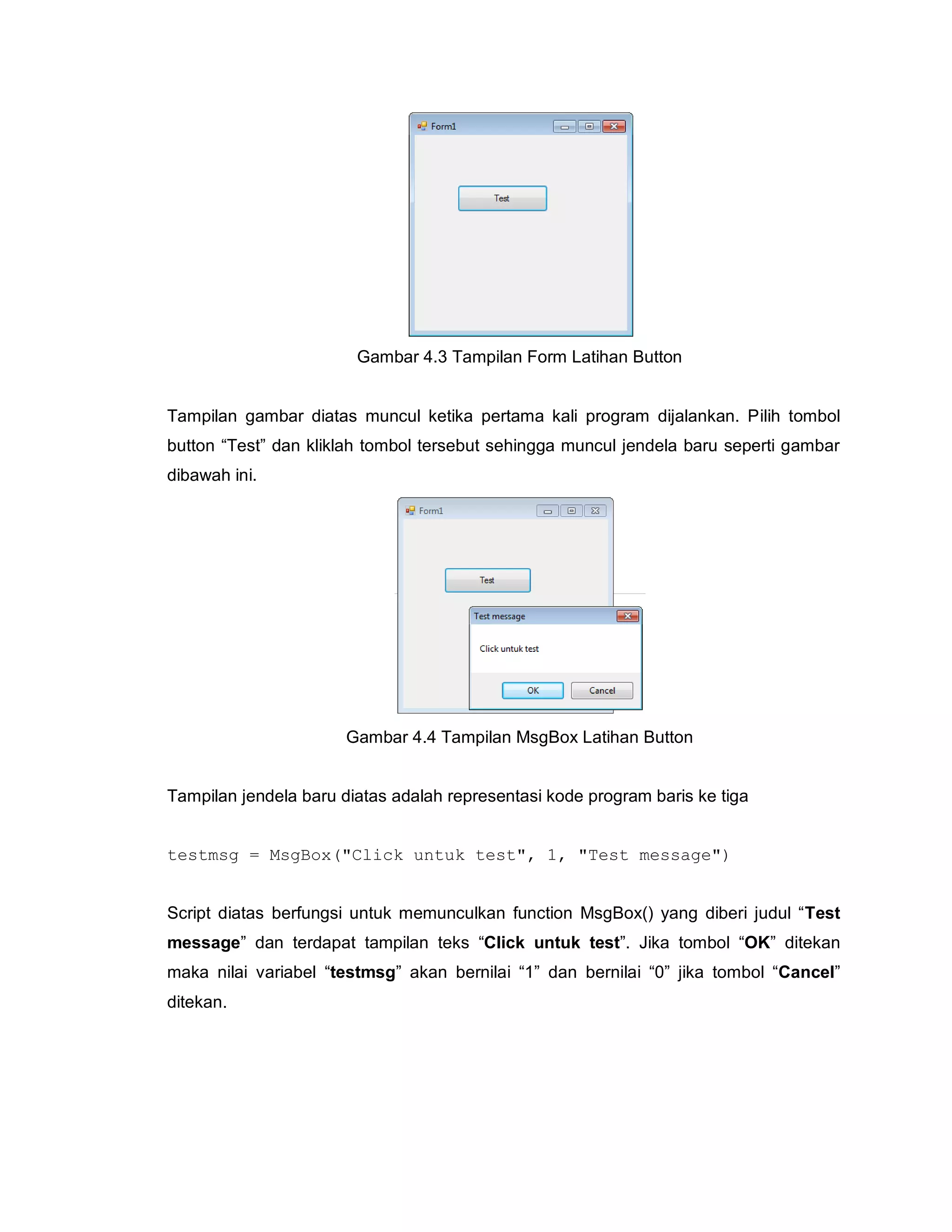 Gambar 4.3 Tampilan Form Latihan Button
Tampilan gambar diatas muncul ketika pertama kali program dijalankan. Pilih tombol
button “Test” dan kliklah tombol tersebut sehingga muncul jendela baru seperti gambar
dibawah ini.
Gambar 4.4 Tampilan MsgBox Latihan Button
Tampilan jendela baru diatas adalah representasi kode program baris ke tiga
testmsg = MsgBox("Click untuk test", 1, "Test message")
Script diatas berfungsi untuk memunculkan function MsgBox() yang diberi judul “Test
message” dan terdapat tampilan teks “Click untuk test”. Jika tombol “OK” ditekan
maka nilai variabel “testmsg” akan bernilai “1” dan bernilai “0” jika tombol “Cancel”
ditekan.
 