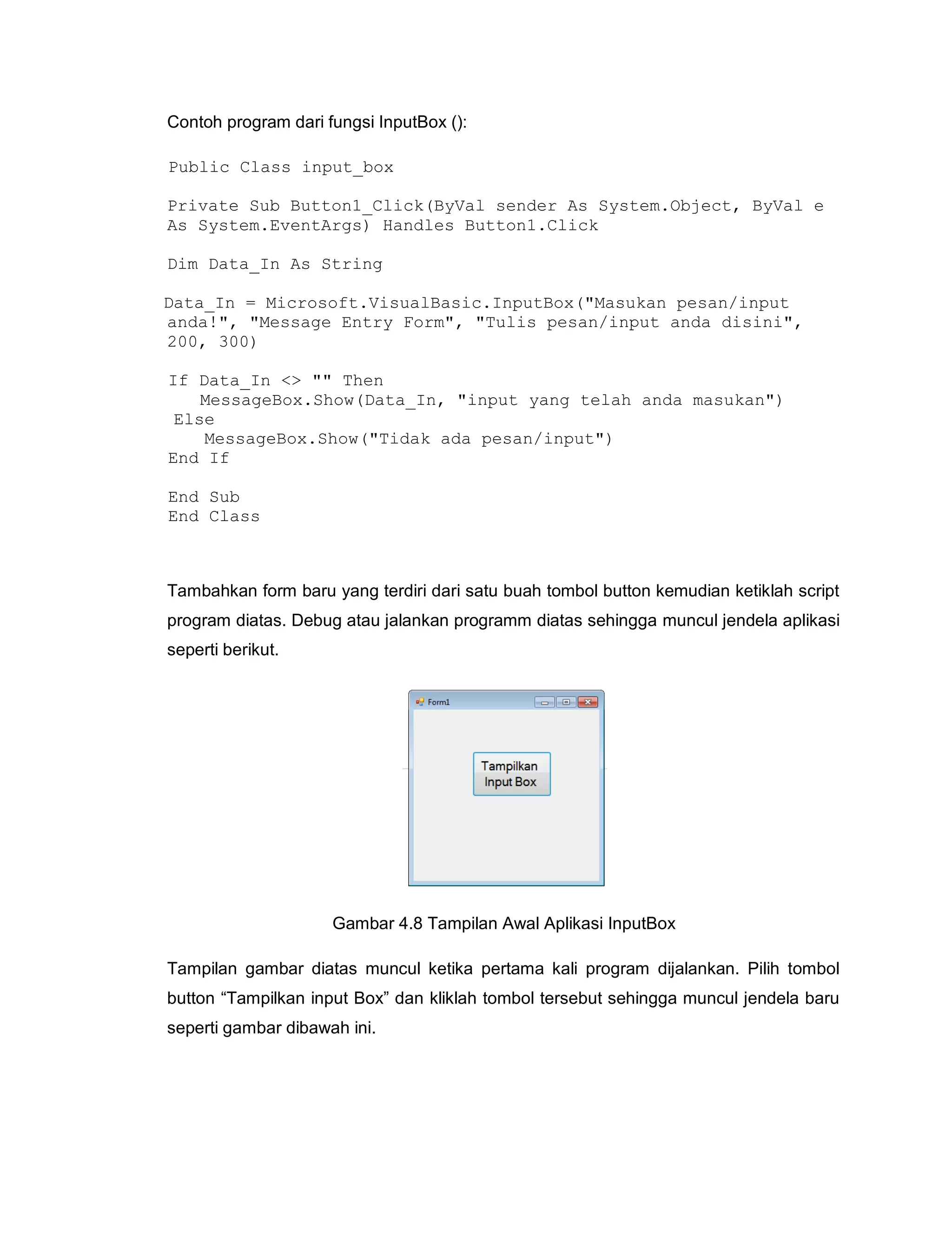 Contoh program dari fungsi InputBox ():
Public Class input_box
Private Sub Button1_Click(ByVal sender As System.Object, ByVal e
As System.EventArgs) Handles Button1.Click
Dim Data_In As String
Data_In = Microsoft.VisualBasic.InputBox("Masukan pesan/input
anda!", "Message Entry Form", "Tulis pesan/input anda disini",
200, 300)
If Data_In <> "" Then
MessageBox.Show(Data_In, "input yang telah anda masukan")
Else
MessageBox.Show("Tidak ada pesan/input")
End If
End Sub
End Class
Tambahkan form baru yang terdiri dari satu buah tombol button kemudian ketiklah script
program diatas. Debug atau jalankan programm diatas sehingga muncul jendela aplikasi
seperti berikut.
Gambar 4.8 Tampilan Awal Aplikasi InputBox
Tampilan gambar diatas muncul ketika pertama kali program dijalankan. Pilih tombol
button “Tampilkan input Box” dan kliklah tombol tersebut sehingga muncul jendela baru
seperti gambar dibawah ini.
 