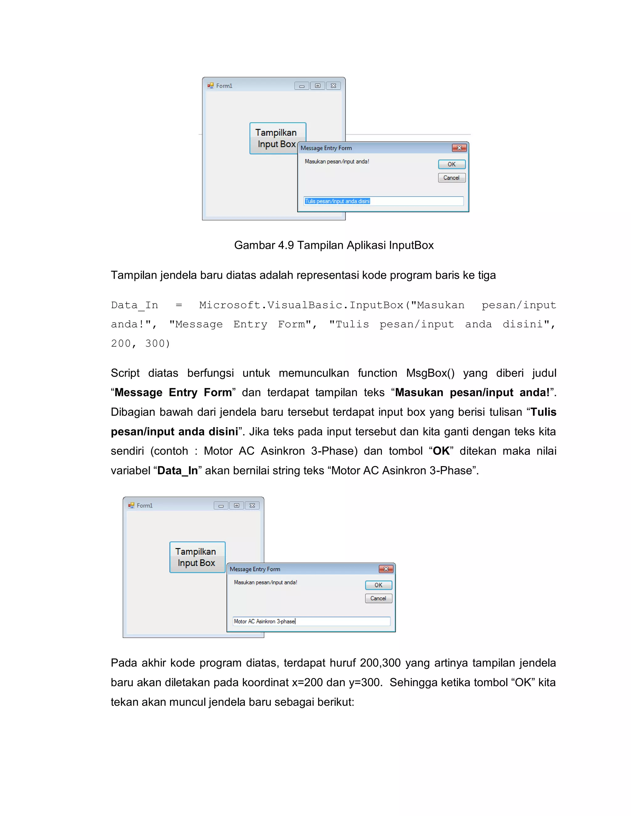 Gambar 4.9 Tampilan Aplikasi InputBox
Tampilan jendela baru diatas adalah representasi kode program baris ke tiga
Data_In = Microsoft.VisualBasic.InputBox("Masukan pesan/input
anda!", "Message Entry Form", "Tulis pesan/input anda disini",
200, 300)
Script diatas berfungsi untuk memunculkan function MsgBox() yang diberi judul
“Message Entry Form” dan terdapat tampilan teks “Masukan pesan/input anda!”.
Dibagian bawah dari jendela baru tersebut terdapat input box yang berisi tulisan “Tulis
pesan/input anda disini”. Jika teks pada input tersebut dan kita ganti dengan teks kita
sendiri (contoh : Motor AC Asinkron 3-Phase) dan tombol “OK” ditekan maka nilai
variabel “Data_In” akan bernilai string teks “Motor AC Asinkron 3-Phase”.
Pada akhir kode program diatas, terdapat huruf 200,300 yang artinya tampilan jendela
baru akan diletakan pada koordinat x=200 dan y=300. Sehingga ketika tombol “OK” kita
tekan akan muncul jendela baru sebagai berikut:
 