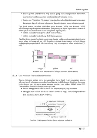 Bahan Rujukan
4 | H a l
 Suaian paksa (Interference Fit): suaian yang akan menghasilkan kerapatan,
daerah toleransi lubang selalu terletak di bawah toleransi poros.
 Suaian pas (Transition Fit): suaian yang dapat menghasilkan kelonggaran ataupun
kerapatan, daerah toleransi lubang dan daerah toleransi poros saling menutupi.
Tiga jenis suaian tersebut dijelaskan pada Gambar 6.28a dan Gambar 6.28b.
Untukmengurangi banyaknya kombinasi yang mungkin dapat dipilih maka ISO telah
menetapkan dua buah sistem suaian yang dapat dipilih, yaitu:
 sistem suaian berbasis poros (shaft basic system),
 sistem suaian berbasis lubang (hole basic system).
Apabila sistem suaian berbasis poros yang dipakai maka penyimpangan atastoleransi
poros selalu berharga nol (es = 0). Sebaliknya, untuk sistem suaian berbasis lubang
maka penyimpangan bawah toleransi lubang yang bersangkutan selalu bernilai nol (EI
= 0).
Gambar 5.18 Sistem suaian dengan berbasis poros (es=0)
1.1.1.4. Cara Penulisan Toleransi Ukuran/Dimensi
Ukuran toleransi untuk poros menggunakan huruf kecil (a-z) sedangkan ukuran
toleransi untuk lubang menggunakan huruf kapital (A-Z).Toleransi dituliskan di gambar
kerja dengan cara tertentu sesuai dengan standar yang diikuti (ASME atau ISO).
Toleransi bisa dituliskan dengan beberapa cara:
 Ditulis menggunakan ukuran dasar dan penyimpangan yang diizinkan.
 Menggunakan ukuran dasar dan simbol huruf dan angka sesuai dengan standar
ISO, misalnya : 45H7, 45h7, 30H7/k6.
Gambar 5.19Toleransi bilateral dan toleransi unilateral
 