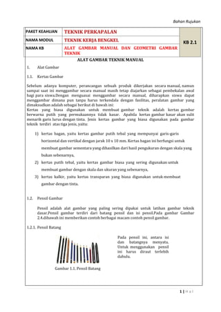 Bahan Rujukan
1 | H a l
ALAT GAMBAR TEKNIK MANUAL
1. Alat Gambar
1.1. Kertas Gambar
Sebelum adanya komputer, perancangan sebuah produk dikerjakan secara manual, namun
sampai saat ini menggambar secara manual masih tetap diajarkan sebagai pembekalan awal
bagi para siswa.Dengan menguasai menggambar secara manual, diharapkan siswa dapat
menggambar dimana pun tanpa harus terkendala dengan fasilitas, peralatan gambar yang
dimaksudkan adalah sebagai berikut di bawah ini:
Kertas yang biasa digunakan untuk membuat gambar teknik adalah kertas gambar
berwarna putih yang permukaannya tidak kasar. Apabila kertas gambar kasar akan sulit
menarik garis lurus dengan tinta. Jenis kertas gambar yang biasa digunakan pada gambar
teknik terdiri atas tiga jenis, yaitu:
1) kertas bagan, yaitu kertas gambar putih tebal yang mempunyai garis-garis
horizontal dan vertikal dengan jarak 10 x 10 mm. Kertas bagan ini berfungsi untuk
membuat gambar sementara yang dihasilkan dari hasil pengukuran dengan skala yang
bukan sebenarnya,
2) kertas putih tebal, yaitu kertas gambar biasa yang sering digunakan untuk
membuat gambar dengan skala dan ukuran yang sebenarnya,
3) kertas kalkir, yaitu kertas transparan yang biasa digunakan untuk membuat
gambar dengan tinta.
1.2. Pensil Gambar
Pensil adalah alat gambar yang paling sering dipakai untuk latihan gambar teknik
dasar.Pensil gambar terdiri dari batang pensil dan isi pensil.Pada gambar Gambar
2.4.dibawah ini memberikan contoh berbagai macam contoh pensil gambar.
1.2.1. Pensil Batang
Gambar 1.1. Pensil Batang
Pada pensil ini, antara isi
dan batangnya menyatu.
Untuk menggunakan pensil
ini harus diraut terlebih
dahulu.
PAKET KEAHLIAN TEKNIK PERKAPALAN
KB 2.1NAMA MODUL TEKNIK KERJA BENGKEL
NAMA KB ALAT GAMBAR MANUAL DAN GEOMETRI GAMBAR
TEKNIK
 