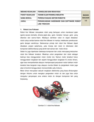 1. Robot Line Follower
Robot line follower merupakan robot yang bertujuan untuk menelusuri jejak
(garis) secara otomatis, dimana jejak atau garis tersebut berupa garis yang
dibentuk dari warna hitam. Meskipun demikian robot ini dapat dikatakan
robot cukup cerdas karena robot line follower ini mampu melakukan penelusuran
garis dengan sendirinya. Sebenarnya prinsip dari robot line follower dapat
dikatakan project sederhana, yaitu kinerja dari robot ini ditentukan oleh
komponen elektronikanya yang terdiri dari sensor dan motor driver.
Selain itu juga diperlukan beberapa komponen lain untuk menunjang kebutuhan
robot line follower tersebut. Misalnya untuk pergerakan dari robot sebagai
kakinya bisa menggunakan motor (motor dc). Namun motor tersebut harus
menggunakan rangkaian lain seperti menggunakan rangkaian IC (motor driver),
agar bisa memperlambat ataupun mempercepat perputaran motor bahkan motor
tersebut bisa bergerak maju ataupun mundur.Selain itu pergerakan motor juga
akan di kontrol menggunakan microcontroller yaitu Arduino.
Motor driver merupakan sebuah rangkaian elektronika yang biasa dihubungkan
dengan Arduino untuk mengatur pergerakan motor dc dan juga bisa untuk
mengukur penyerapan arus antara motor dc dengan komponen lain yang
terpasang.
Gambar 3.1. robot line follower
BIDANG KEAHLIAN TEKNOLOGI DAN REKAYASA
BAHAN
BACAAN
3.2
PAKET KEAHLIAN TEKNIK ELEKTRONIKA INDUSTRI
NAMA MODUL PEREKAYASAAN SISTEM ROBOTIK
JUDUL PERANCANGAN HARDWARE DAN SOFTWARE ROBOT
LINE TREKCER
 