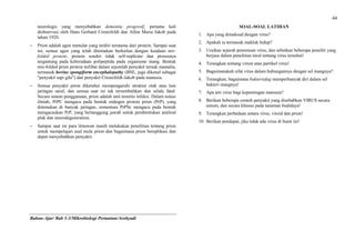 44
neurologis yang menyebabkan dementia progresif, pertama kali
diobservasi oleh Hans Gerhard Creutzfeldt dan Alfon Maria Jakob pada
tahun 1920.
 Prion adalah agen menular yang terdiri terutama dari protein. Sampai saat
ini, semua agen yang telah ditemukan berkaitan dengan keadaan mis-
folded protein; protein sendiri tidak self-replicate dan prosesnya
tergantung pada keberadaan polipeptida pada organisme inang. Bentuk
mis-folded prion protein terlibat dalam sejumlah penyakit ternak mamalia,
termasuk bovine spongiform encephalopathy (BSE, juga dikenal sebagai
"penyakit sapi gila") dan penyakit Creutzfeldt-Jakob pada manusia.
 Semua penyakit prion diketahui mempengaruhi struktur otak atau lain
jaringan saraf, dan semua saat ini tak tersembuhkan dan selalu fatal.
Secara umum penggunaan, prion adalah unit teoretis infeksi. Dalam notasi
ilmiah, PrPC mengacu pada bentuk endogen protein prion (PrP), yang
ditemukan di banyak jaringan, sementara PrPSc mengacu pada bentuk
mengacaukan PrP, yang bertanggung jawab untuk pembentukan amiloid
plak dan neurodegeneration.
 Sampai saat ini para ilmuwan masih melakukan penelitian tentang prion
untuk mempelajari asal mula prion dan bagaimana prion bereplikasi dan
dapat menyebabkan penyakit.
Bahan-Ajar/ Bab 3-3/Mikrobiologi Pertanian/Arohyadi
SOAL-SOAL LATIHAN
1. Apa yang dimaksud dengan virus?
2. Apakah ia termasuk makluk hidup?
3. Uraikan sejarah penemuan virus, dan sebutkan beberapa peneliti yang
berjasa dalam penelitian awal tentang virus tersebut!
4. Terangkan tentang virion atau partikel virus!
5. Bagaimanakah sifat virus dalam hubungannya dengan sel inangnya?
6. Terangkan, bagaimana bakteriofag memperbanyak diri dalam sel
bakteri inangnya!
7. Apa arti virus bagi kepentingan manusia?
8. Berikan beberapa contoh penyakit yang disebabkan VIRUS secara
umum, dan secara khusus pada tanaman budidaya!
9. Terangkan perbedaan antara virus, viroid dan prion!
10. Berikan pendapat, jika tidak ada virus di bumi ini!
 