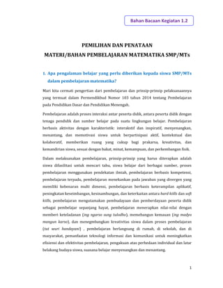 1
PEMILIHAN DAN PENATAAN
MATERI/BAHAN PEMBELAJARAN MATEMATIKA SMP/MTs
1. Apa pengalaman belajar yang perlu diberikan kepada siswa SMP/MTs
dalam pembelajaran matematika?
Mari kita cermati pengertian dari pembelajaran dan prinsip-prinsip pelaksanaannya
yang termuat dalam Permendikbud Nomor 103 tahun 2014 tentang Pembelajaran
pada Pendidikan Dasar dan Pendidikan Menengah.
Pembelajaran adalah proses interaksi antar peserta didik, antara peserta didik dengan
tenaga pendidik dan sumber belajar pada suatu lingkungan belajar. Pembelajaran
berbasis aktivitas dengan karakteristik: interakstif dan inspiratif, menyenangkan,
menantang, dan memotivasi siswa untuk berpartisipasi aktif, kontekstual dan
kolaboratif, memberikan ruang yang cukup bagi prakarsa, kreativitas, dan
kemandirian siswa, sesuai dengan bakat, minat, kemampuan, dan perkembangan fisik.
Dalam melaksanakan pembelajaran, prinsip-prinsip yang harus diterapkan adalah
siswa difasilitasi untuk mencari tahu, siswa belajar dari berbagai sumber, proses
pembelajaran menggunakan pendekatan ilmiah, pembelajaran berbasis kompetensi,
pembelajaran terpadu, pembelajaran menekankan pada jawaban yang divergen yang
memiliki kebenaran multi dimensi, pembelajaran berbasis keterampilan aplikatif,
peningkatan keseimbangan, kesinambungan, dan keterkaitan antara hard kiills dan soft
kiills, pembelajaran mengutamakan pembudayaan dan pemberdayaan peserta didik
sebagai pembelajar sepanjang hayat, pembelajaran menerapkan nilai-nilai dengan
memberi keteladanan (ing ngarso sung tulodho), memebangun kemauan (ing madyo
mangun karso), dan menegmbangkan kreativitas siswa dalam proses pembelajaran
(tut wuri handayani) , pembelajaran berlangsung di rumah, di sekolah, dan di
masyarakat, pemanfaatan teknologi informasi dan komunikasi untuk meningkatkan
efisiensi dan efektivitas pembelajaran, pengakuan atas perbedaan individual dan latar
belakang budaya siswa, suasana belajar menyenangkan dan menantang.
Bahan Bacaan Kegiatan 1.2
 