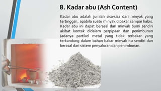 8. Kadar abu (Ash Content)
Kadar abu adalah jumlah sisa-sisa dari minyak yang
tertinggal , apabila suatu minyak dibakar sampai habis.
Kadar abu ini dapat berasal dari minyak bumi sendiri
akibat kontak didalam perpipaan dan penimbunan
(adanya partikel metal yang tidak terbakar yang
terkandung dalam bahan bakar minyak itu sendiri dan
berasal dari sistem penyaluran dan penimbunan.
 
