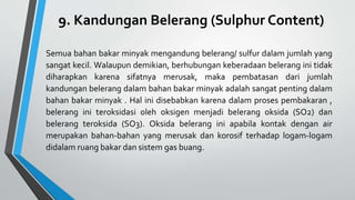 9. Kandungan Belerang (Sulphur Content)
Semua bahan bakar minyak mengandung belerang/ sulfur dalam jumlah yang
sangat kecil. Walaupun demikian, berhubungan keberadaan belerang ini tidak
diharapkan karena sifatnya merusak, maka pembatasan dari jumlah
kandungan belerang dalam bahan bakar minyak adalah sangat penting dalam
bahan bakar minyak . Hal ini disebabkan karena dalam proses pembakaran ,
belerang ini teroksidasi oleh oksigen menjadi belerang oksida (SO2) dan
belerang teroksida (SO3). Oksida belerang ini apabila kontak dengan air
merupakan bahan-bahan yang merusak dan korosif terhadap logam-logam
didalam ruang bakar dan sistem gas buang.
 