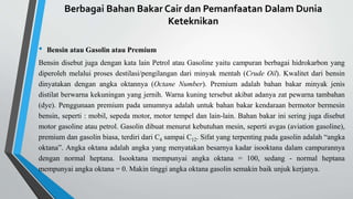 Berbagai Bahan Bakar Cair dan Pemanfaatan Dalam Dunia
Keteknikan
• Bensin atau Gasolin atau Premium
Bensin disebut juga dengan kata lain Petrol atau Gasoline yaitu campuran berbagai hidrokarbon yang
diperoleh melalui proses destilasi/pengilangan dari minyak mentah (Crude Oil). Kwalitet dari bensin
dinyatakan dengan angka oktannya (Octane Number). Premium adalah bahan bakar minyak jenis
distilat berwarna kekuningan yang jernih. Warna kuning tersebut akibat adanya zat pewarna tambahan
(dye). Penggunaan premium pada umumnya adalah untuk bahan bakar kendaraan bermotor bermesin
bensin, seperti : mobil, sepeda motor, motor tempel dan lain-lain. Bahan bakar ini sering juga disebut
motor gasoline atau petrol. Gasolin dibuat menurut kebutuhan mesin, seperti avgas (aviation gasoline),
premium dan gasolin biasa, terdiri dari C4 sampai C12. Sifat yang terpenting pada gasolin adalah “angka
oktana”. Angka oktana adalah angka yang menyatakan besarnya kadar isooktana dalam campurannya
dengan normal heptana. Isooktana mempunyai angka oktana = 100, sedang - normal heptana
mempunyai angka oktana = 0. Makin tinggi angka oktana gasolin semakin baik unjuk kerjanya.
 