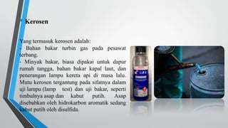 • Kerosen
Yang termasuk kerosen adalah:
- Bahan bakar turbin gas pada pesawat
terbang.
- Minyak bakar, biasa dipakai untuk dapur
rumah tangga, bahan bakar kapal laut, dan
penerangan lampu kereta api di masa lalu.
Mutu kerosen tergantung pada sifatnya dalam
uji lampu (lamp test) dan uji bakar, seperti
timbulnya asap dan kabut putih. Asap
disebabkan oleh hidrokarbon aromatik sedang
kabut putih oleh disulfida.
 