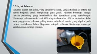 • Minyak Pelumas
Pelumas adalah zat kimia, yang umumnya cairan, yang diberikan di antara dua
benda bergerak untuk mengurangi gaya gesek. Pelumas berfungsi sebagai
lapisan pelindung yang memisahkan dua permukaan yang berhubungan.
Umumnya pelumas terdiri dari 90% minyak dasar dan 10% zat tambahan. Salah
satu penggunaan pelumas paling utama adalah oli mesin yang dipakai pada
mesin pembakaran dalam. Kegunaan minyak pelumas diantaranya mencegah
karat dan mengurangi gesekan.
 
