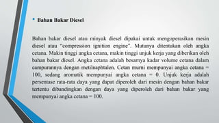 • Bahan Bakar Diesel
Bahan bakar diesel atau minyak diesel dipakai untuk mengoperasikan mesin
diesel atau “compression ignition engine”. Mutunya ditentukan oleh angka
cetana. Makin tinggi angka cetana, makin tinggi unjuk kerja yang diberikan oleh
bahan bakar diesel. Angka cetana adalah besarnya kadar volume cetana dalam
campurannya dengan metilnaphtalen. Cetan murni mempunyai angka cetana =
100, sedang aromatik mempunyai angka cetana = 0. Unjuk kerja adalah
persentase rata-rata daya yang dapat diperoleh dari mesin dengan bahan bakar
tertentu dibandingkan dengan daya yang diperoleh dari bahan bakar yang
mempunyai angka cetana = 100.
 