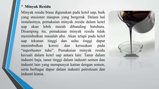 • Minyak Residu
Minyak residu biasa digunakan pada ketel uap, baik
yang stasioner maupun yang bergerak. Dalam hal
instalasinya, pemakaian minyak residu dalam ketel
uap akan lebih murah dibanding batubara.
Disamping itu, pemakaian minyak residu tidak
menimbulkan masalah abu. Akan tetapi pada ketel
uap tekanan tinggi dan suhu tinggi dapat
menimbulkan korosi dan kerusakan pada
“superheater tube”. Pemakaian minyak residu
kecuali dalam ketel uap antara lain: Tanur dalam
industri baja, tanur tinggi dalam industri semen dan
industri lain yang mempunyai kaitan dengan semen,
serta berbagai dapur dalam industri petroleum dan
industri kimia.
 