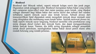 • Biodiesel
Biodiesel dari Minyak nabati, seperti minyak kelapa sawit dan jarak pagar.
Digunakan untuk pengganti solar. Biodiesel merupakan bahan bakar yang terdiri
dari campuran mono-alkyl ester dari rantai panjang asam lemak, yang dipakai
sebagai alternatif bagi bahan bakar dari mesin diesel dan terbuat dari sumber
terbaharui seperti minyak sayur atau lemak hewan. Sebuah proses dari
transesterifikasi lipid digunakan untuk mengubah minyak dasar menjadi ester
yang diinginkan dan membuang asam lemak bebas. Setelah melewati proses ini,
tidak seperti minyak sayur langsung, biodiesel memiliki sifat pembakaran yang
mirip dengan diesel (solar) dari minyak bumi, dan dapat menggantikannya
dalam banyak kasus. Namun, dia lebih sering digunakan sebagai penambah
untuk diesel petroleum, meningkatkan bahan bakar diesel petrol murni ultra
rendah belerang yang rendah pelumas.
 