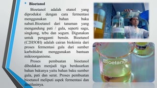 • Bioetanol
Bioetanol adalah etanol yang
diproduksi dengan cara fermentasi
menggunakan bahan baku
nabati.Bioetanol dari tanaman yang
mengandung pati / gula, seperti sagu,
singkong, tebu dan sogum. Digunakan
untuk pengganti bensin. Bioetanol
(C2H5OH) adalah cairan biokimia dari
proses fermentasi gula dari sumber
karbohidrat menggunakan bantuan
mikroorganisme.
Proses pembuatan bioetanol
dibedakan menjadi tiga berdasarkan
bahan bakunya yaitu bahan baku sumber
gula, pati dan serat. Proses pembuatan
bioetanol meliputi aspek fermentasi dan
destilasinya.
 