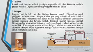• Biooil
Biooil dari minyak nabati (straight vagetable oil) dan Biomass melalui
proses pirolisa. Digunakan untuk pengganti minyak tanah.
• Biogas
Biogas dari limbah cair dan limbah kotoran ternak. Digunakan untuk
pengganti minyak tanah. Biogas adalah gas yang dihasilkan oleh aktivitas
anaerobik atau fermentasi dari bahan-bahan organik termasuk diantaranya;
kotoran manusia dan hewan, limbah domestik (rumah tangga), sampah
biodegradable atau setiap limbah organik yang biodegradable dalam kondisi
anaerobik. Kandungan utama dalam biogas adalah metana dan karbon
dioksida. Biogas dapat digunakan sebagai bahan bakar kendaraan maupun
untuk menghasilkan listrik.
 