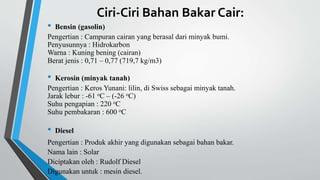 Ciri-Ciri Bahan Bakar Cair:
• Bensin (gasolin)
Pengertian : Campuran cairan yang berasal dari minyak bumi.
Penyusunnya : Hidrokarbon
Warna : Kuning bening (cairan)
Berat jenis : 0,71 – 0,77 (719,7 kg/m3)
• Kerosin (minyak tanah)
Pengertian : Keros Yunani: lilin, di Swiss sebagai minyak tanah.
Jarak lebur : -61 oC – (-26 oC)
Suhu pengapian : 220 oC
Suhu pembakaran : 600 oC
• Diesel
Pengertian : Produk akhir yang digunakan sebagai bahan bakar.
Nama lain : Solar
Diciptakan oleh : Rudolf Diesel
Digunakan untuk : mesin diesel.
 