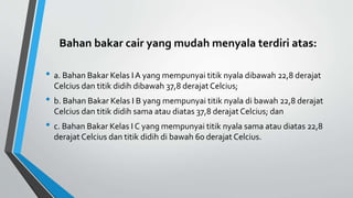 Bahan bakar cair yang mudah menyala terdiri atas:
• a. Bahan Bakar Kelas IA yang mempunyai titik nyala dibawah 22,8 derajat
Celcius dan titik didih dibawah 37,8 derajat Celcius;
• b. Bahan Bakar Kelas I B yang mempunyai titik nyala di bawah 22,8 derajat
Celcius dan titik didih sama atau diatas 37,8 derajat Celcius; dan
• c. Bahan Bakar Kelas I C yang mempunyai titik nyala sama atau diatas 22,8
derajat Celcius dan titik didih di bawah 60 derajat Celcius.
 