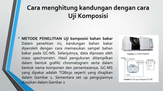 Cara menghitung kandungan dengan cara
Uji Komposisi
• METODE PENELITIAN Uji komposisi bahan bakar
Dalam penelitian ini, kandungan bahan bakar
diperoleh dengan cara memasukan sampel bahan
bakar pada GC-MS. Selanjutnya, data diproses oleh
mass spectrometri. Hasil pengukuran ditampilkan
dalam bentuk grafik/ chromatogram serta dalam
bentuk nama komponen dan persentasenya. GC-MS
yang dipakai adalah TQ8030 seperti yang disajikan
dalam Gambar 1. Sementara set up pengujiannya
disajikan dalam Gambar 2
 