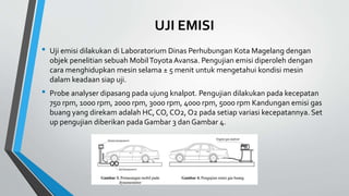 UJI EMISI
• Uji emisi dilakukan di Laboratorium Dinas Perhubungan Kota Magelang dengan
objek penelitian sebuah MobilToyota Avansa. Pengujian emisi diperoleh dengan
cara menghidupkan mesin selama ± 5 menit untuk mengetahui kondisi mesin
dalam keadaan siap uji.
• Probe analyser dipasang pada ujung knalpot. Pengujian dilakukan pada kecepatan
750 rpm, 1000 rpm, 2000 rpm, 3000 rpm, 4000 rpm, 5000 rpm Kandungan emisi gas
buang yang direkam adalah HC, CO, CO2, O2 pada setiap variasi kecepatannya. Set
up pengujian diberikan pada Gambar 3 dan Gambar 4.
 