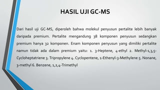 HASIL UJI GC-MS
Dari hasil uji GC-MS, diperoleh bahwa molekul penyusun pertalite lebih banyak
daripada premium. Pertalite mengandung 38 komponen penyusun sedangkan
premium hanya 32 komponen. Enam komponen penyusun yang dimiliki pertalite
namun tidak ada dalam premium yaitu: 1. 3-Heptene, 4-ethyl 2. Methyl-1,3,5-
Cycloheptatriene 3. Tripropylene 4. Cyclopentene, 1-Ethenyl-3-Methylene 5. Nonane,
3-methyl 6. Benzene, 1,2,4-Trimethyl
 