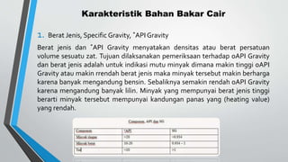 Karakteristik Bahan Bakar Cair
1. Berat Jenis, Specific Gravity, ˚API Gravity
Berat jenis dan ˚API Gravity menyatakan densitas atau berat persatuan
volume sesuatu zat. Tujuan dilaksanakan pemeriksaan terhadap oAPI Gravity
dan berat jenis adalah untuk indikasi mutu minyak dimana makin tinggi oAPI
Gravity atau makin rrendah berat jenis maka minyak tersebut makin berharga
karena banyak mengandung bensin. Sebaliknya semakin rendah oAPI Gravity
karena mengandung banyak lilin. Minyak yang mempunyai berat jenis tinggi
berarti minyak tersebut mempunyai kandungan panas yang (heating value)
yang rendah.
 